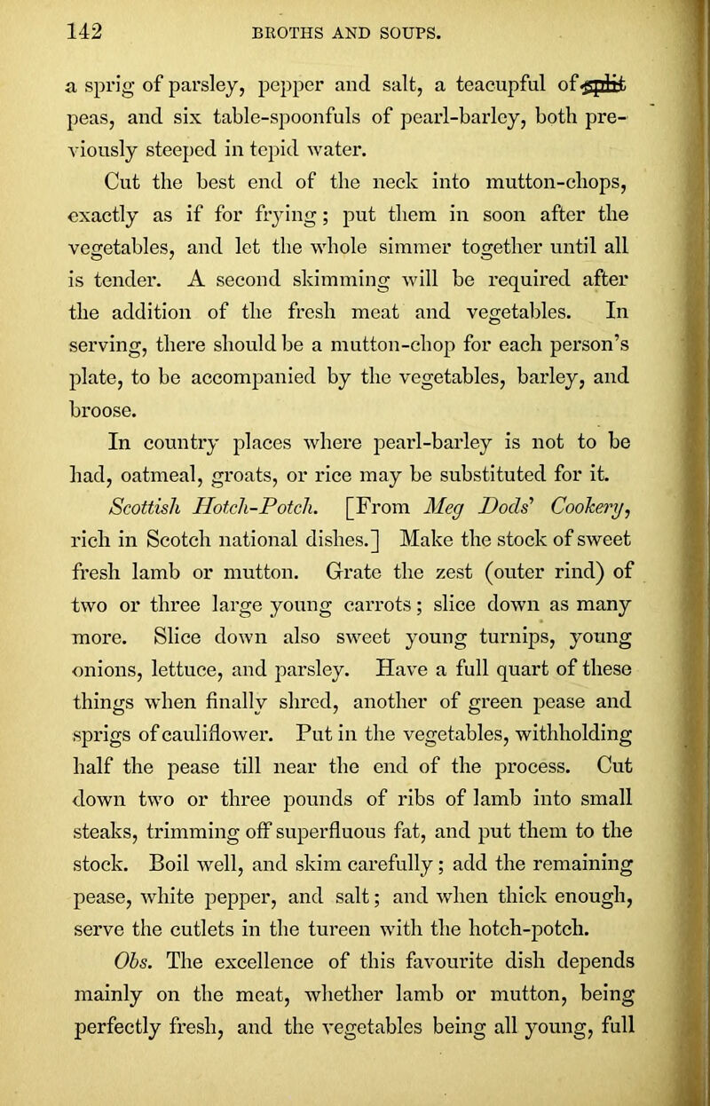 a sprig of parsley, pepper and salt, a teaeupful of^sptri peas, and six table-spoonfuls of pearl-barley, both pre- viously steeped in tepid water. Cut the best end of the neck into mutton-chops, exactly as if for frying; put them in soon after the vegetables, and let the whole simmer together until all is tender. A second skimming will be required after the addition of the fresh meat and vegetables. In serving, there should be a mutton-chop for each person’s plate, to be accompanied by the vegetables, barley, and broose. In country places where pearl-barley is not to be had, oatmeal, groats, or rice may be substituted for it. Scottish Hotch-Potch. [From Meg Docls’’ Cookery, rich in Scotch national dishes.] Make the stock of sweet fresh lamb or mutton. Grate the zest (outer rind) of two or three large young carrots; slice down as many more. Slice down also sweet young turnips, young onions, lettuce, and parsley. Have a full quart of these things when finally shred, another of green pease and sprigs of cauliflower. Put in the vegetables, withholding half the pease till near the end of the process. Cut down two or three pounds of ribs of lamb into small steaks, trimming off superfluous fat, and put them to the stock. Boil well, and skim carefully; add the remaining pease, white pepper, and salt; and when thick enough, serve the cutlets in the tureen with the hotch-potch. Ohs. The excellence of this favourite dish depends mainly on the meat, whether lamb or mutton, being perfectly fresh, and the vegetables being all young, full