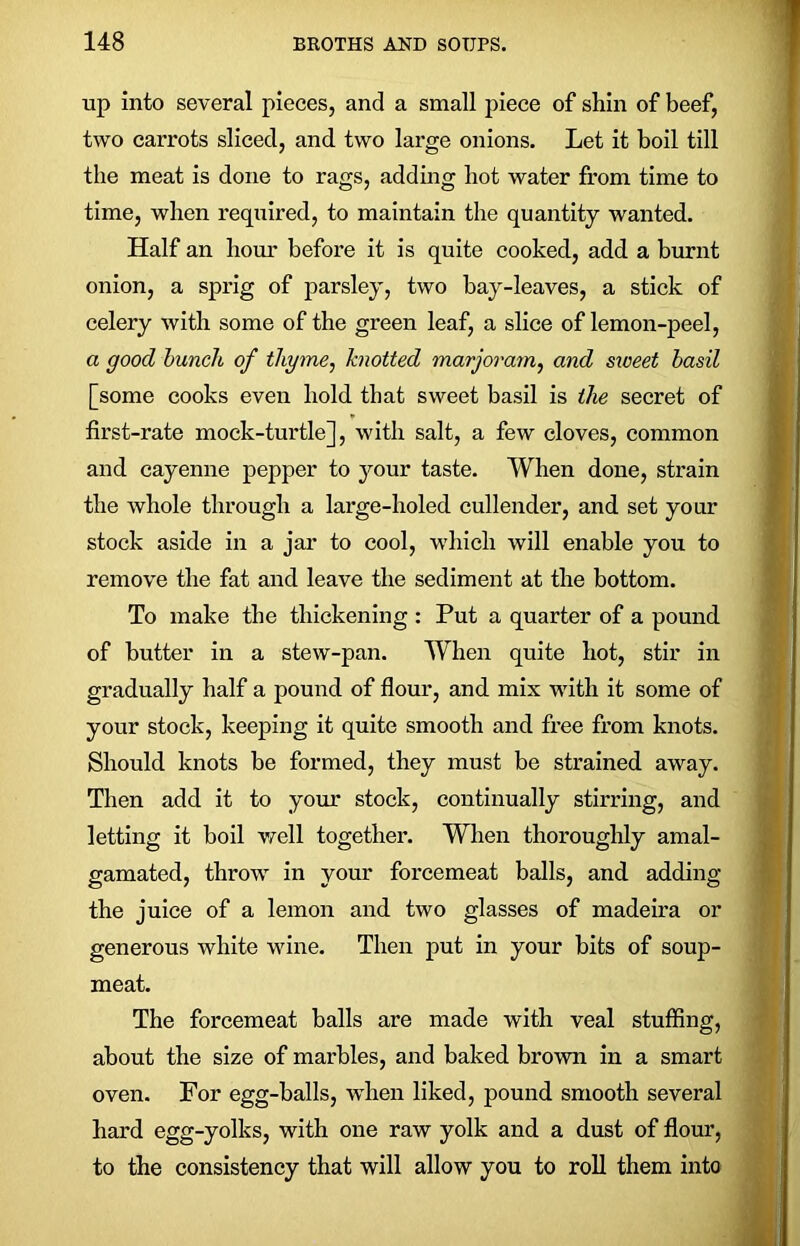 up into several pieces, and a small piece of shin of beef, two carrots sliced, and two large onions. Let it boil till the meat is done to rags, adding hot water from time to time, when required, to maintain the quantity wanted. Half an horn' before it is quite cooked, add a burnt onion, a sprig of parsley, two bay-leaves, a stick of celery with some of the green leaf, a slice of lemon-peel, a good bunch of thyme, knotted marjoram, and sweet basil [some cooks even hold that sweet basil is the secret of first-rate mock-turtle], with salt, a few cloves, common and cayenne pepper to your taste. When done, strain the whole through a large-holed cullender, and set yonr stock aside in a jar to cool, which will enable you to remove the fat and leave the sediment at the bottom. To make the thickening : Put a quarter of a pound of butter in a stew-pan. When quite hot, stir in gradually half a pound of flour, and mix with it some of your stock, keeping it quite smooth and free from knots. Should knots be formed, they must be strained away. Then add it to your stock, continually stirring, and letting it boil well together. When thoroughly amal- gamated, throw in your forcemeat balls, and adding the juice of a lemon and two glasses of madeira or generous white wine. Then put in your bits of soup- meat. The forcemeat balls are made with veal stuffing, about the size of marbles, and baked brown in a smart oven. For egg-balls, when liked, pound smooth several hard egg-yolks, with one raw yolk and a dust of flour, to the consistency that will allow you to roll them into