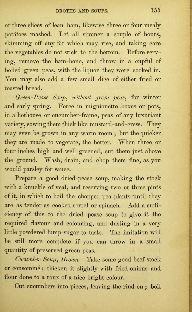 ox* three slices of lean ham, likewise three or four mealy potatoes mashed. Let all simmer a couple of hours, skimming off any fat which may rise, and taking cai*e the vegetables do not stick to the bottom. Before serv- ing, remove the ham-bone, and throw in a cupful of boiled gx*een peas, with the liquor they were cooked in. You may also add a few small dice of either fried or toasted bi’ead. Green-Pease Soup, ivithout green peas, for winter and early spring. Foi*ce in mignionette boxes or pots, in a hothouse or cucumber-frame, peas of any luxuriant variety, sowing them thick like mustai'd-and-cress. They may even be grown iix any warm room ; but the quicker they are made to vegetate, the bettei*. When three or four inches high and well greened, cut them just above the ground. Wash, drain, and chop them fine, as you would parsley for sauce. Prepai*e a good dried-pease soup, making the stock with a knuckle of veal, and reseiwing two or three pints of it, in which to boil the chopped pea-plants until they are as tender as cooked sorrel or spinach. Add a suffi- ciency of this to the di'ied-pease soup to give it the inquired flavour and colouring, and dusting iix a very little powdered lump-sugar to taste. The imitation will be still more complete if you can throw in a small quaixtity of preserved green peas. Cucumber Soup, Brown. Take some good beef stock or consomme; thicken it slightly with fried onions and flour done to a roux of a nice bright coloui*. Cut cucumbers into pieces, leaving the rind on ; boil