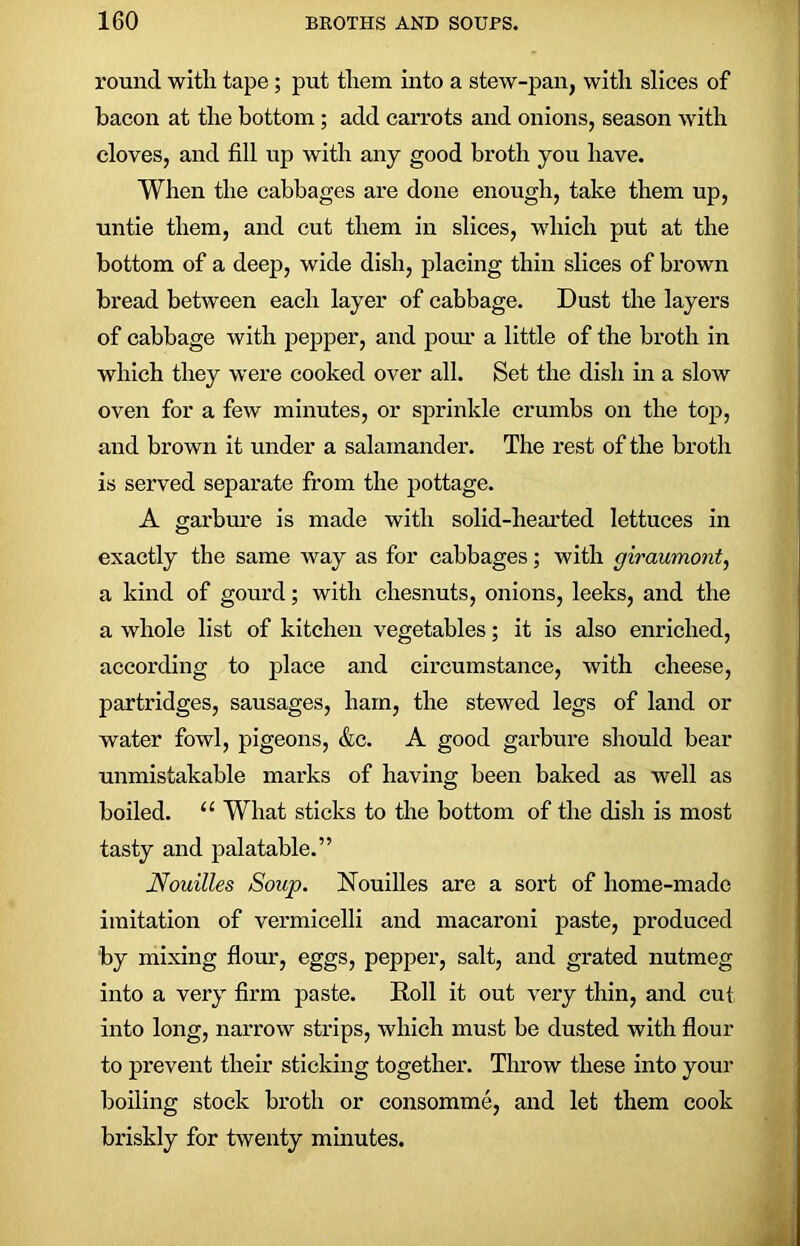 round with tape; put them into a stew-pan, with slices of bacon at the bottom; add carrots and onions, season with cloves, and fill up with any good broth you have. When the cabbages are done enough, take them up, untie them, and cut them in slices, which put at the bottom of a deep, wide dish, placing thin slices of brown bread between each layer of cabbage. Dust the layers of cabbage with pepper, and pom’ a little of the broth in which they were cooked over all. Set the dish in a slow oven for a few minutes, or sprinkle crumbs on the top, and brown it under a salamander. The rest of the broth is served separate from the pottage. A garbure is made with solid-hearted lettuces in exactly the same way as for cabbages; with giraumont, a kind of gourd; with chesnuts, onions, leeks, and the a whole list of kitchen vegetables; it is also enriched, according to place and circumstance, with cheese, partridges, sausages, ham, the stewed legs of land or water fowl, pigeons, &c. A good garbure should bear unmistakable marks of having been baked as well as boiled. “ What sticks to the bottom of the dish is most tasty and palatable.” Nouilles Soup. Nouilles are a sort of home-made imitation of vermicelli and macaroni paste, produced by mixing flour, eggs, pepper, salt, and grated nutmeg into a very firm paste. Roll it out very thin, and cut into long, narrow strips, which must be dusted with flour to prevent their sticking together. Throw these into your boiling stock broth or consomme, and let them cook briskly for twenty minutes.