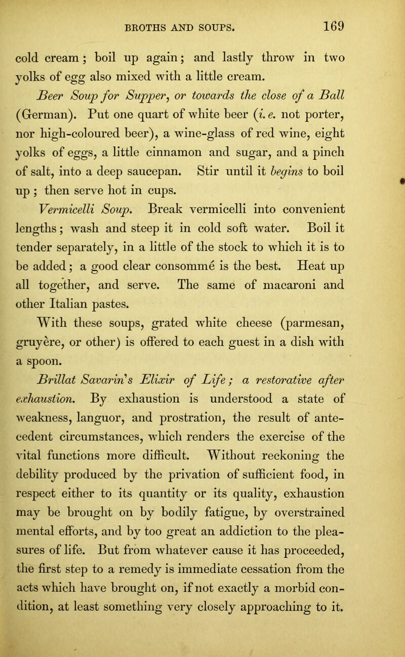 cold cream; boil up again; and lastly throw in two yolks of egg also mixed with a little cream. Beer Soup for Supper, or towards the close of a Ball (German). Put one quart of white beer (i. e. not porter, nor high-coloured beer), a wine-glass of red wine, eight yolks of eggs, a little cinnamon and sugar, and a pinch of salt, into a deep saucepan. Stir until it begins to boil up ; then serve hot in cups. Vermicelli Soup. Break vermicelli into convenient lengths; wash and steep it in cold soft water. Boil it tender separately, in a little of the stock to which it is to be added; a good clear consomme is the best. Heat up all together, and serve. The same of macaroni and other Italian pastes. With these soups, grated white cheese (parmesan, gruyere, or other) is offered to each guest in a dish with a spoon. Brillat Savarins Elixir of Life; a restorative after exhaustion. By exhaustion is understood a state of weakness, languor, and prostration, the result of ante- cedent circumstances, which renders the exercise of the vital functions more difficult. Without reckoning the debility produced by the privation of sufficient food, in respect either to its quantity or its quality, exhaustion may be brought on by bodily fatigue, by overstrained mental efforts, and by too great an addiction to the plea- sures of life. But from whatever cause it has proceeded, the first step to a remedy is immediate cessation from the acts which have brought on, if not exactly a morbid con- dition, at least something very closely approaching to it.