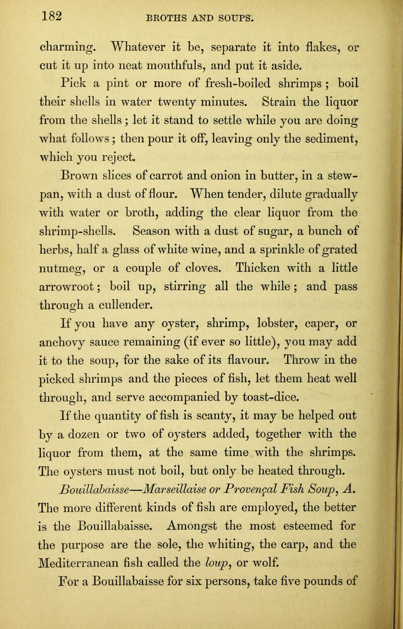 charming. Whatever it be, separate it into flakes, or cut it up into neat mouthfuls, and put it aside. Pick a pint or more of fresh-boiled shrimps ; boil their shells in water twenty minutes. Strain the liquor from the shells; let it stand to settle while you are doing what follows ; then pour it off, leaving only the sediment, which you reject. Brown slices of carrot and onion in butter, in a stew- pan, with a dust of flour. When tender, dilute gradually with water or broth, adding the clear liquor from the shrimp-shells. Season with a dust of sugar, a bunch of herbs, half a glass of white wine, and a sprinkle of grated nutmeg, or a couple of cloves. Thicken with a little arrowroot; boil up, stirring all the while; and pass through a cullender. If you have any oyster, shrimp, lobster, caper, or anchovy sauce remaining (if ever so little), you may add it to the soup, for the sake of its flavour. Throw in the picked shrimps and the pieces of fish, let them heat well through, and serve accompanied by toast-dice. If the quantity of fish is scanty, it may be helped out by a dozen or two of oysters added, together with the liquor from them, at the same time with the shrimps. The oysters must not boil, but only be heated through. Bouillabaisse—Marseillaise or Provengal Fish Soup, A. The more different kinds of fish are employed, the better is the Bouillabaisse. Amongst the most esteemed for the purpose are the sole, the whiting, the carp, and the Mediterranean fish called the loup, or wolf. For a Bouillabaisse for six persons, take five pounds of