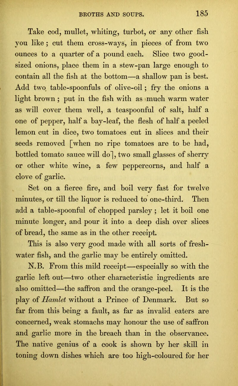 Take cod, mullet, wliiting, turbot, or any other fish you like; cut them cross-ways, in pieces of from two ounces to a quarter of a pound each. Slice two good- sized onions, place them in a stew-pan large enough to contain all the fish at the bottom—a shallow pan is best. Add two. table-spoonfuls of olive-oil; fry the onions a light brown ; put in the fish with as much warm water as will cover them well, a teaspoonful of salt, half a one of pepper, half a bay-leaf, the flesh of half a peeled lemon cut in dice, two tomatoes cut in slices and their seeds removed [when no ripe tomatoes are to be had, bottled tomato sauce will do], two small glasses of sherry or other white wine, a few peppercorns, and half a clove of garlic. Set on a fierce fire, and boil very fast for twelve minutes, or till the liquor is reduced to one-third. Then add a table-spoonful of chopped parsley ; let it boil one minute longer, and pour it into a deep dish over slices of bread, the same as in the other receipt. This is also very good made with all sorts of fresh- water fish, and the garlic may be entirely omitted. N.B. From this mild receipt—especially so with the garlic left out—two other characteristic ingredients are also omitted—the saffron and the orange-peel. It is the play of Hamlet without a Prince of Denmark. But so far from this being a fault, as far as invalid eaters are concerned, weak stomachs may honour the use of saffron and garlic more in the breach than in the observance. The native genius of a cook is shown by her skill in toning down dishes which are too high-coloured for her