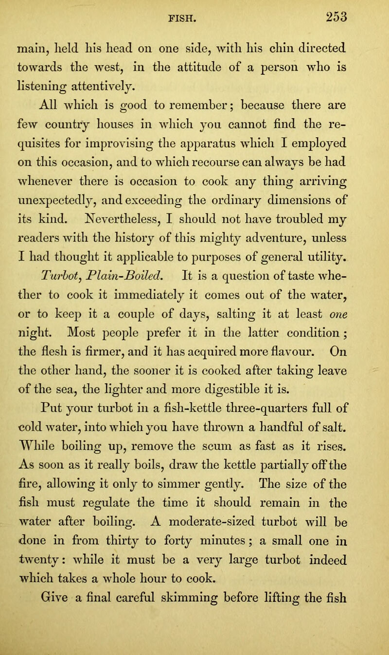 main, held his head on one side, with his chin directed towards the west, in the attitude of a person who is listening attentively. All which is good to remember; because there are few country houses in which you cannot find the re- quisites for improvising the apparatus which I employed on this occasion, and to which recourse can always be had whenever there is occasion to cook any thing arriving unexpectedly, and exceeding the ordinary dimensions of its kind. Nevertheless, I should not have troubled my readers with the history of this mighty adventure, unless I had thought it applicable to purposes of general utility. Turbot, Plain-Boiled. It is a question of taste whe- ther to cook it immediately it comes out of the water, or to keep it a couple of days, salting it at least one night. Most people prefer it in the latter condition ; the flesh is firmer, and it has acquired more flavour. On the other hand, the sooner it is cooked after taking leave of the sea, the lighter and more digestible it is. Put your turbot in a fish-kettle three-quarters full of cold water, into which you have thrown a handful of salt. While boiling up, remove the scum as fast as it rises. As soon as it really boils, draw the kettle partially off the fire, allowing it only to simmer gently. The size of the fish must regulate the time it should remain in the water after boiling. A moderate-sized turbot will be done in from thirty to forty minutes; a small one in twenty: while it must be a very large turbot indeed which takes a whole hour to cook. Give a final careful skimming before lifting the fish