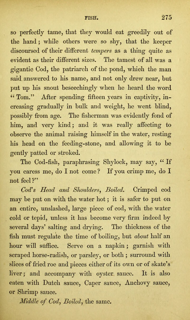 so perfectly tame, that they would eat greedily out of the hand; while others were so shy, that the keeper discoursed of their different tempers as a thing quite as evident as their different sizes. The tamest of all was a gigantic Cod, the patriarch of the pond, which the man said answered to his name, and not only drew near, but put up his snout beseechingly when he heard the word u Tom.” After spending fifteen years in captivity, in- creasing gradually in bulk and weight, he went blind, possibly from age. The fisherman was evidently fond of him, and very kind; and it was really affecting to observe the animal raising himself in the water, resting his head on the feeding-stone, and allowing it to be gently patted or stroked. The Cod-fish, paraphrasing Shylock, may say, u If you caress me, do I not come ? If you crimp me, do I not feel?” Cod’s Head and Shoulders, Boiled. Crimped cod may be put on with the water hot; it is safer to put on an entire, unslashed, large piece of cod, with the water cold or tepid, unless it has become very firm indeed by several days’ salting and drying. The thickness of the fish must regulate the time of boiling, but about half an hour will suffice. Serve on a napkin ; garnish with scraped horse-radish, or parsley, or both ; surround with slices of fried roe and pieces either of its own or of skate’s liver; and accompany with oyster sauce. It is also eaten with Dutch sauce, Caper sauce, Anchovy sauce, or Shrimp sauce. Middle of Cod, Boiled, the same.