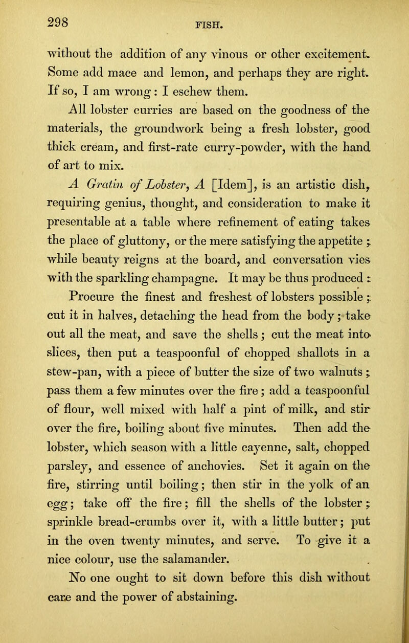 without the addition of any vinous or other excitement. Some add mace and lemon, and perhaps they are right. If so, I am wrong: I eschew them. All lobster curries are based on the goodness of the materials, the groundwork being a fresh lobster, good thick cream, and first-rate curry-powder, with the hand of art to mix. A Gratin of Lobster, A [Idem], is an artistic dish, requiring genius, thought, and consideration to make it presentable at a table where refinement of eating takes the place of gluttony, or the mere satisfying the appetite ; while beauty reigns at the board, and conversation vies with the sparkling champagne. It may be thus produced : Procure the finest and freshest of lobsters possible cut it in halves, detaching the head from the body; take out all the meat, and save the shells; cut the meat into slices, then put a teaspoonful of chopped shallots in a stew-pan, with a piece of butter the size of two walnuts ; pass them a few minutes over the fire; add a teaspoonful of flour, well mixed with half a pint of milk, and stir over the fire, boiling about five minutes. Then add the lobster, which season with a little cayenne, salt, chopped parsley, and essence of anchovies. Set it again on the fire, stirring until boiling; then stir in the yolk of an egg; take off the fire; fill the shells of the lobster ; sprinkle bread-crumbs over it, with a little butter; put in the oven twenty minutes, and serve. To give it a nice colour, use the salamander. No one ought to sit down before this dish without care and the power of abstaining.