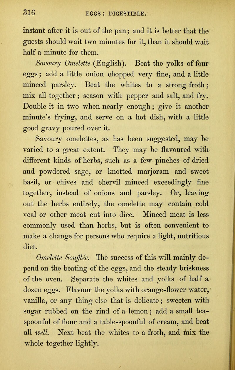 instant after it is out of the pan; and it is better that the guests should wait two minutes for it, than it should wait half a minute for them. Savoury Omelette (English). Beat the yolks of four eggs; add a little onion chopped very tine, and a little minced parsley. Beat the whites to a strong froth; mix all together; season with pepper and salt, and fry. Double it in two when nearly enough; give it another minute’s frying, and serve on a hot dish, with a little good gravy poured over it. Savoury omelettes, as has been suggested, may he varied to a great extent. They may be flavoured with different kinds of herbs, such as a few pinches of dried and powdered sage, or knotted marjoram and sweet basil, or eliives and chervil minced exceedingly fine together, instead of onions and parsley. Or, leaving out the herbs entirely, the omelette may contain cold veal or other meat cut into dice. Minced meat is less commonly used than herbs, but is often convenient to make a change for persons who require a light, nutritious diet. Omelette Soufflee. The success of this will mainly de- pend on the beating of the eggs, and the steady briskness of the oven. Separate the whites and yolks of half a dozen eggs. Flavour the yolks with orange-flower water, vanilla, or any thing else that is delicate; sweeten with sugar rubbed on the rind of a lemon; add a small tea- spoonful of flour and a table-spoonful of cream, and heat all well. Next heat the whites to a froth, and mix the whole together lightly.