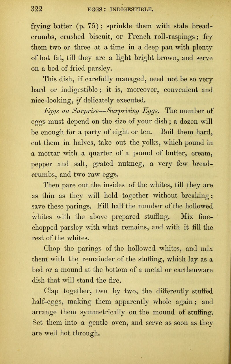 frying batter (p. 75); sprinkle them with stale bread- crumbs, crushed biscuit, or French roll-raspings; fry them two or three at a time in a deep pan with plenty of hot fat, till they are a light bright brown, and serve on a bed of fried parsley. This dish, if carefully managed, need not be so very hard or indigestible ; it is, moreover, convenient and nice-looking, if delicately executed. Eggs au Surprise—Surprising Eggs. The number of eggs must depend on the size of your dish; a dozen will be enough for a party of eight or ten. Boil them hard, cut them in halves, take out the yolks, which pound in a mortar with a quarter of a pound of butter, cream, pepper and salt, grated nutmeg, a very few bread- crumbs, and two raw eggs. Then pare out the insides of the whites, till they are as thin as they will hold together without breaking; save these parings. Fill half the number of the hollowed whites with the above prepared stuffing. Mix fine- chopped parsley with what remains, and with it fill the rest of the whites. Chop the parings of the hollowed whites, and mix them with the remainder of the stuffing, which lay as a bed or a mound at the bottom of a metal or earthenware dish that will stand the fire. Clap together, two by two, the differently stuffed half-eggs, making them apparently whole again; and arrange them symmetrically on the mound of stuffing. Set them into a gentle oven, and serve as soon as they are well hot through.