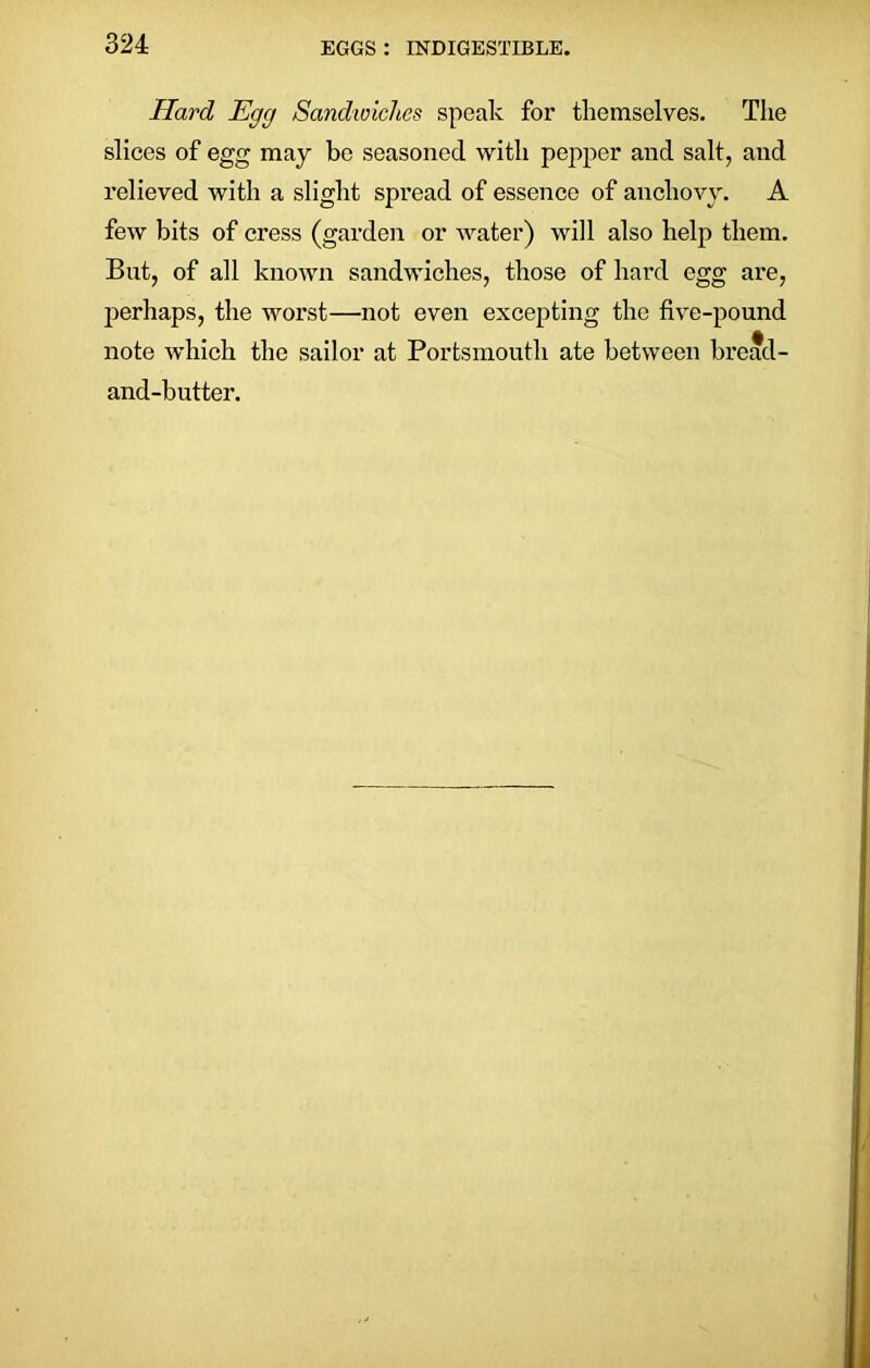 Hard Egg Sandwiches speak for themselves. The slices of egg may be seasoned with pepper and salt, and relieved with a slight spread of essence of anchovy. A few bits of cress (garden or water) will also help them. But, of all known sandwiches, those of hard egg are, perhaps, the worst—not even excepting the five-pound note which the sailor at Portsmouth ate between bread- and-butter.