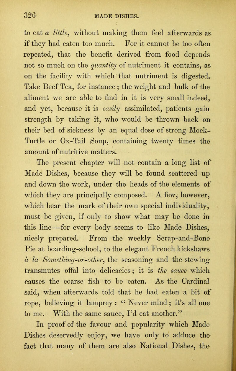 to eat a little, without making them feel afterwards as if they had eaten too much. For it cannot he too often repeated, that the benefit derived from food depends not so much on the quantity of nutriment it contains, as on the facility with which that nutriment is digested. Take Beef Tea, for instance ; the weight and bulk of the aliment we are able to find in it is very small indeed, and yet, because it is easily assimilated, patients gain strength by taking it, who would be thrown back on their bed of sickness by an equal dose of strong Mock- Turtle or Ox-Tail Soup, containing twenty times the amount of nutritive matters. The present chapter will not contain a long list of Made Dishes, because they will be found scattered up and down the work, under the heads of the elements of which they are principally composed. A few, however, which bear the mark of their own special individuality, must be given, if only to show what may be done in this line—for every body seems to like Made Dishes, nicely prepared. From the weekly Scrap-and-Bone Pie at boarding-school, to the elegant French kickshaws a la Somethiny-or-other, the seasoning and the stewing transmutes offal into delicacies; it is the sauce which causes the coarse fish to be eaten. As the Cardinal said, when afterwards told that he had eaten a bit of rope, believing it lamprey: 11 Never mind; it’s all one to me. With the same sauce, I’d eat another.” In proof of the favour and popularity which Made Dishes deservedly enjoy, we have only to adduce the fact that manv of them are also National Dishes, the-