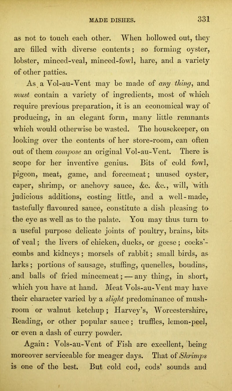 as not to touch each other. When hollowed out, they are filled with diverse contents; so forming oyster, lobster, minced-veal, minced-fowl, hare, and a variety of other patties. As a Vol-au-Vent may he made of any thing, and must contain a variety of ingredients, most of which require previous preparation, it is an economical way of producing, in an elegant form, many little remnants which would otherwise be wasted. The housekeeper, on looking over the contents of her store-room, can often out of them compose an original Vol-au-Vent. There is scope for her inventive genius. Bits of cold fowl, pigeon, meat, game, and forcemeat; unused oyster,, caper, shrimp, or anchovy sauce, &c. &c., will, with judicious additions, costing little, and a well-made, tastefully flavoured sauce, constitute a dish pleasing to the eye as well as to the palate. You may thus turn to a useful purpose delicate joints of poultry, brains, bits of veal; the livers of chicken, ducks, or geese ; cocks’- combs and kidneys; morsels of rabbit; small birds, as larks; portions of sausage, stuffing, quenelles, boudins, and balls of fried mincemeat; — any thing, in short, which you have at hand. Meat Vols-au-Vent may have their character varied by a slight predominance of mush- room or walnut ketchup; Harvey’s, Worcestershire, Reading, or other popular sauce; truffles, lemon-peel, or even a dash of curry powder. Again: Vols-au-Vent of Fish are excellent, being moreover serviceable for meager days. That of Shrimps is one of the best. But cold cod, cods’ sounds and