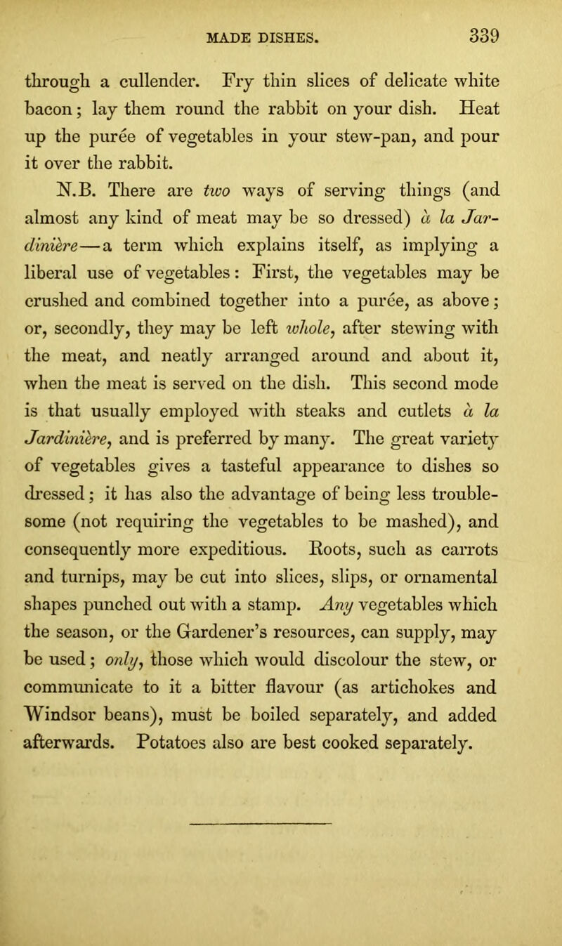 through a cullender. Fry thin slices of delicate white bacon; lay them round the rabbit on your dish. Heat up the puree of vegetables in your stew-pan, and pour it over the rabbit. N.B. There are two ways of serving things (and almost any kind of meat may be so dressed) a la Jar- diniere— a term which explains itself, as implying a liberal use of vegetables: First, the vegetables may be crushed and combined together into a puree, as above; or, secondly, they may be left ivhole, after stewing with the meat, and neatly arranged around and about it, when the meat is served on the dish. This second mode is that usually employed with steaks and cutlets d la Jardiniere, and is preferred by many. The great variety of vegetables gives a tasteful appearance to dishes so dressed; it has also the advantage of being less trouble- some (not requiring the vegetables to be mashed), and consequently more expeditious. Roots, such as carrots and turnips, may be cut into slices, slips, or ornamental shapes punched out with a stamp. Any vegetables which the season, or the Gardener’s resources, can supply, may be used; only, those which would discolour the stew, or communicate to it a bitter flavour (as artichokes and Windsor beans), must be boiled separately, and added afterwards. Potatoes also are best cooked separately.