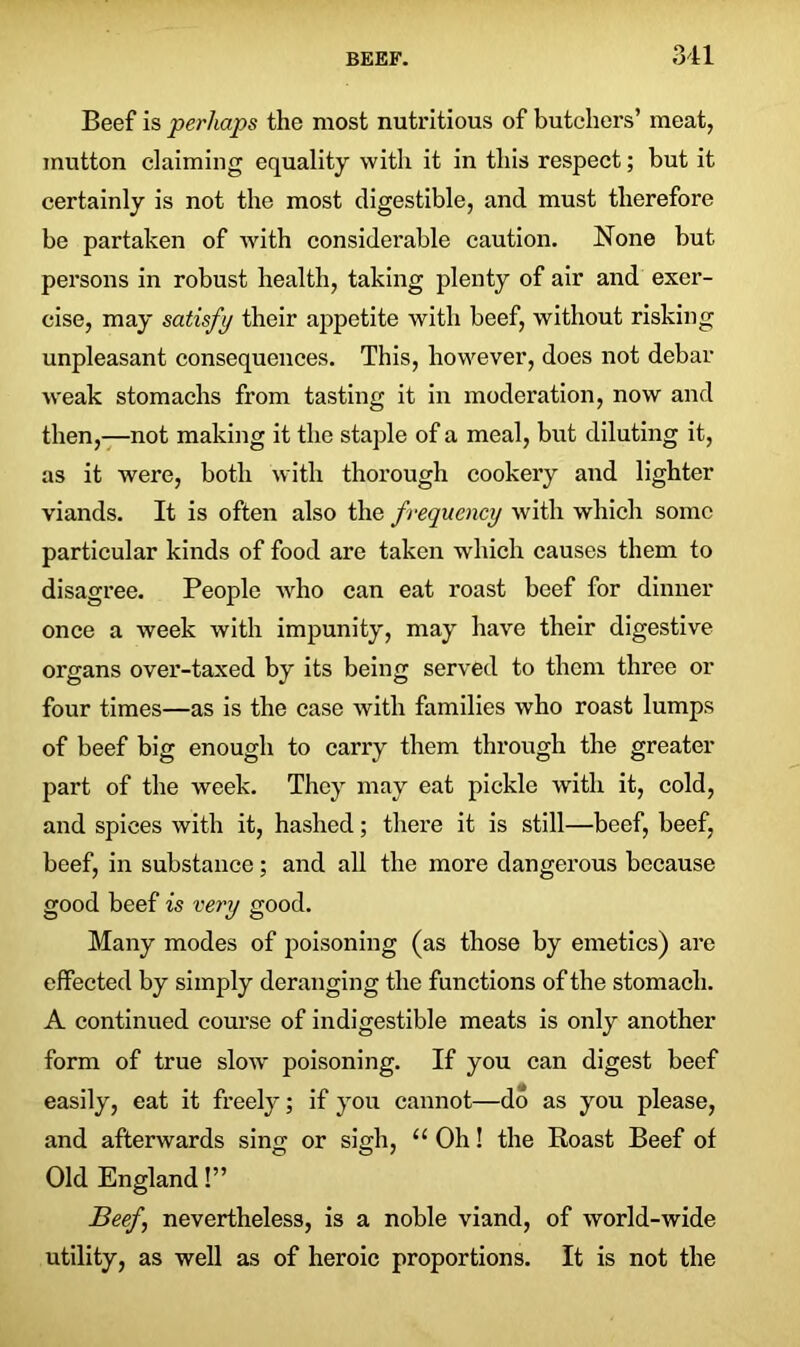 Beef is perhaps the most nutritious of butchers’ meat, mutton claiming equality with it in this respect; but it certainly is not the most digestible, and must therefore be partaken of with considerable caution. None but persons in robust health, taking plenty of air and exer- cise, may satisfy their appetite with beef, without risking unpleasant consequences. This, however, does not debar weak stomachs from tasting it in moderation, now and then,—not making it the staple of a meal, but diluting it, as it were, both with thorough cookery and lighter viands. It is often also the frequency with which some particular kinds of food are taken which causes them to disagree. People who can eat roast beef for dinner once a week with impunity, may have their digestive organs over-taxed by its being served to them three or four times—as is the case with families who roast lumps of beef big enough to carry them through the greater part of the week. They may eat pickle with it, cold, and spices with it, hashed; there it is still—beef, beef, beef, in substance; and all the more dangerous because good beef is very good. Many modes of poisoning (as those by emetics) are effected by simply deranging the functions of the stomach. A continued course of indigestible meats is only another form of true slow poisoning. If you can digest beef easily, eat it freely; if you cannot—do as you please, and afterwards sing or sigh, “ Oh! the Roast Beef of Old England!” Beef\ nevertheless, is a noble viand, of world-wide utility, as well as of heroic proportions. It is not the