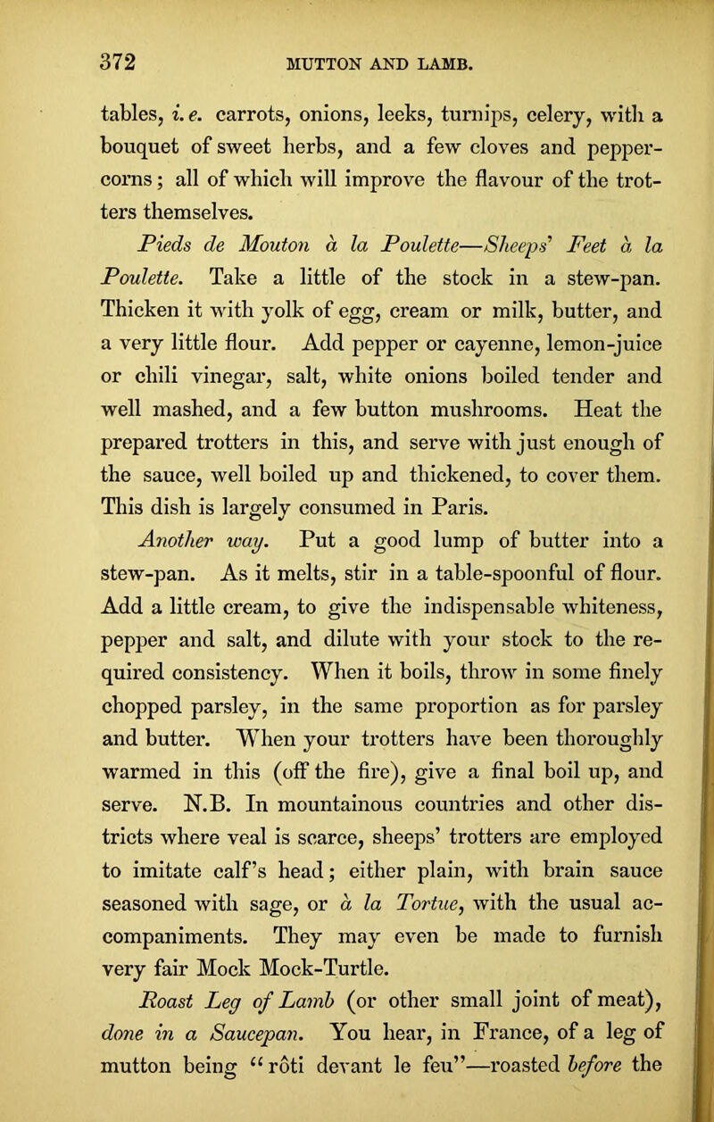 tables, i. e. carrots, onions, leeks, turnips, celery, with a bouquet of sweet herbs, and a few cloves and pepper- corns ; all of which will improve the flavour of the trot- ters themselves. Pieds de Mouton a la Poulette—Sheeps’ Feet a la Poulette. Take a little of the stock in a stew-pan. Thicken it with yolk of egg, cream or milk, butter, and a very little flour. Add pepper or cayenne, lemon-juice or chili vinegar, salt, white onions boiled tender and well mashed, and a few button mushrooms. Heat the prepared trotters in this, and serve with just enough of the sauce, well boiled up and thickened, to cover them. This dish is largely consumed in Paris. Another way. Put a good lump of butter into a stew-pan. As it melts, stir in a table-spoonful of flour. Add a little cream, to give the indispensable whiteness, pepper and salt, and dilute with your stock to the re- quired consistency. When it boils, throw in some finely chopped parsley, in the same proportion as for parsley and butter. WThen your trotters have been thoroughly warmed in this (off the fire), give a final boil up, and serve. N.B. In mountainous countries and other dis- tricts where veal is scarce, sheeps’ trotters are employed to imitate calf’s head; either plain, with brain sauce seasoned with sage, or a la Tortue, with the usual ac- companiments. They may even be made to furnish very fair Mock Mock-Turtle. Roast Leg of Lamb (or other small joint of meat), done in a Saucepan. You hear, in France, of a leg of mutton being u roti dev ant le feu”—roasted before the