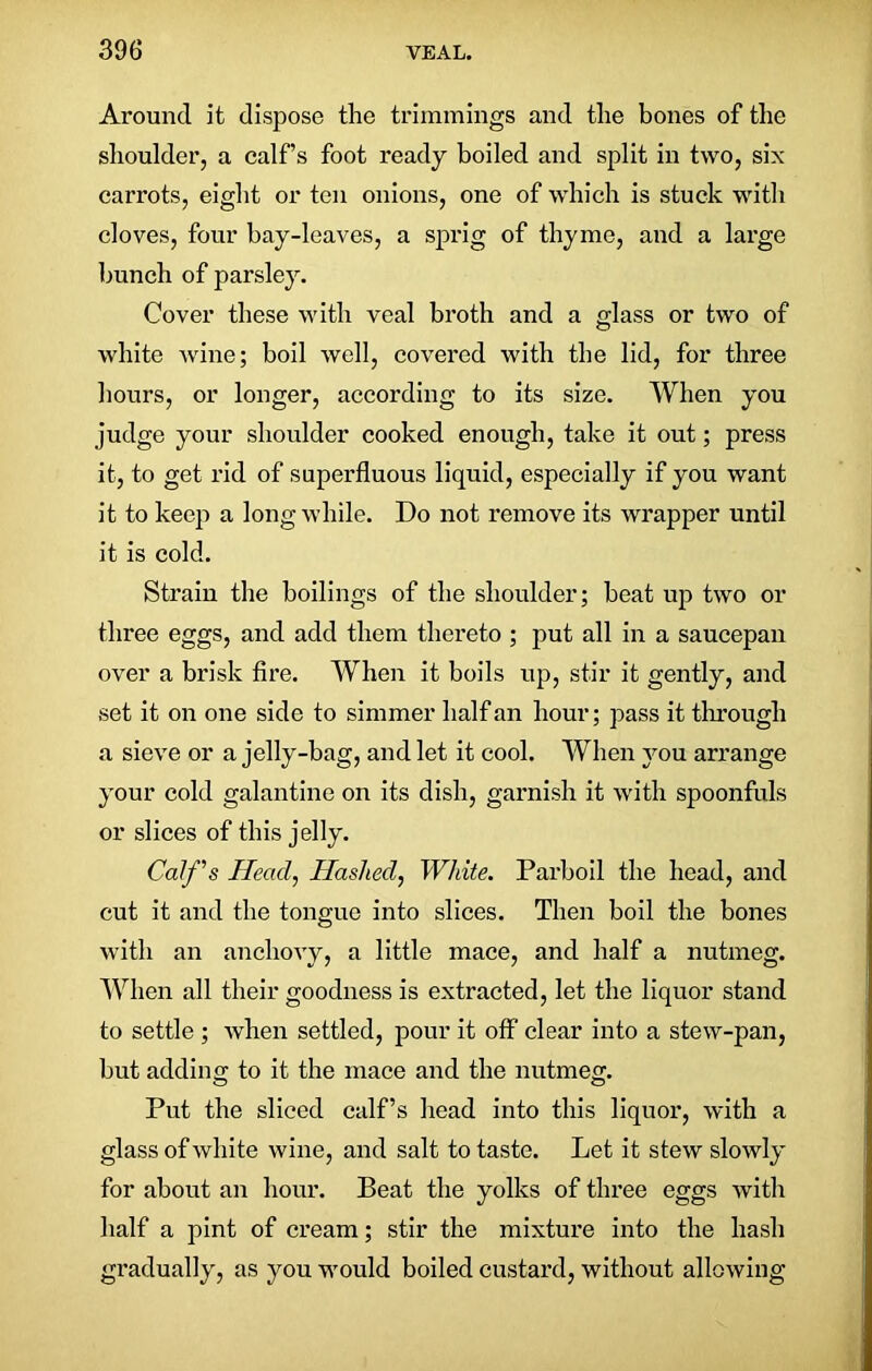 Around it dispose the trimmings and the bones of the shoulder, a calf’s foot ready boiled and split in two, six carrots, eight or ten onions, one of which is stuck with cloves, four bay-leaves, a sprig of thyme, and a large hunch of parsley. Cover these with veal broth and a glass or two of white wine; boil well, covered with the lid, for three hours, or longer, according to its size. When you judge your shoulder cooked enough, take it out; press it, to get rid of superfluous liquid, especially if you want it to keep a long while. Do not remove its wrapper until it is cold. Strain the boilings of the shoulder; beat up two or three eggs, and add them thereto ; put all in a saucepan over a brisk fire. When it boils up, stir it gently, and set it on one side to simmer half an hour; pass it through a sieve or a jelly-bag, and let it cool. When you arrange your cold galantine on its dish, garnish it with spoonfuls or slices of this jelly. Calf's Head, Hashed, White. Parboil the head, and cut it and the tongue into slices. Then boil the bones with an anchovy, a little mace, and half a nutmeg. When all their goodness is extracted, let the liquor stand to settle ; when settled, pour it off* clear into a stew-pan, but addin er to it the mace and the nutmeg;. Put the sliced calf’s head into this liquor, with a glass of white wine, and salt to taste. Let it stew slowly for about an hour. Beat the yolks of three eggs with half a pint of cream; stir the mixture into the hash gradually, as you would boiled custard, without allowing