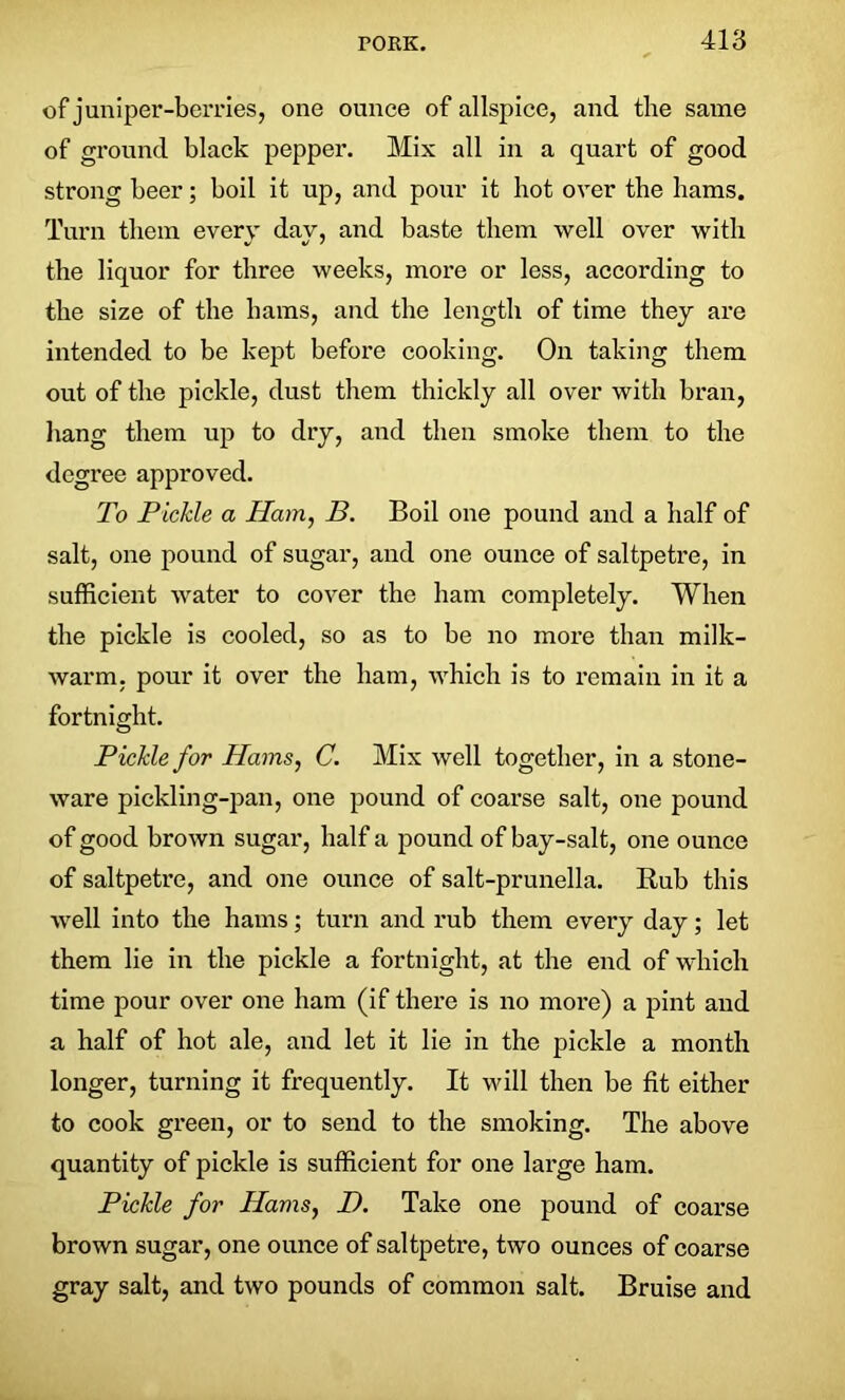 of juniper-berries, one ounce of allspice, and the same of ground black pepper. Mix all in a quart of good strong beer; boil it up, and pour it hot over the hams. Turn them every day, and baste them well over with the liquor for three weeks, more or less, according to the size of the bams, and the length of time they are intended to be kept before cooking. On taking them out of the pickle, dust them thickly all over with bran, hang them up to dry, and then smoke them to the degree approved. To Pickle a Ham, B. Boil one pound and a half of salt, one pound of sugar, and one ounce of saltpetre, in sufficient water to cover the ham completely. When the pickle is cooled, so as to be no more than milk- warm. pour it over the ham, which is to remain in it a fortnight. Pickle for Hams, C. Mix well together, in a stone- ware pickling-pan, one pound of coarse salt, one pound of good brown sugar, half a pound of bay-salt, one ounce of saltpetre, and one ounce of salt-prunella. Bub this well into the hams; turn and rub them every day; let them lie in the pickle a fortnight, at the end of which time pour over one ham (if there is no more) a pint and a half of hot ale, and let it lie in the pickle a month longer, turning it frequently. It will then be fit either to cook green, or to send to the smoking. The above quantity of pickle is sufficient for one large ham. Pickle for Hams, D. Take one pound of coarse brown sugar, one ounce of saltpetre, two ounces of coarse gray salt, and two pounds of common salt. Bruise and