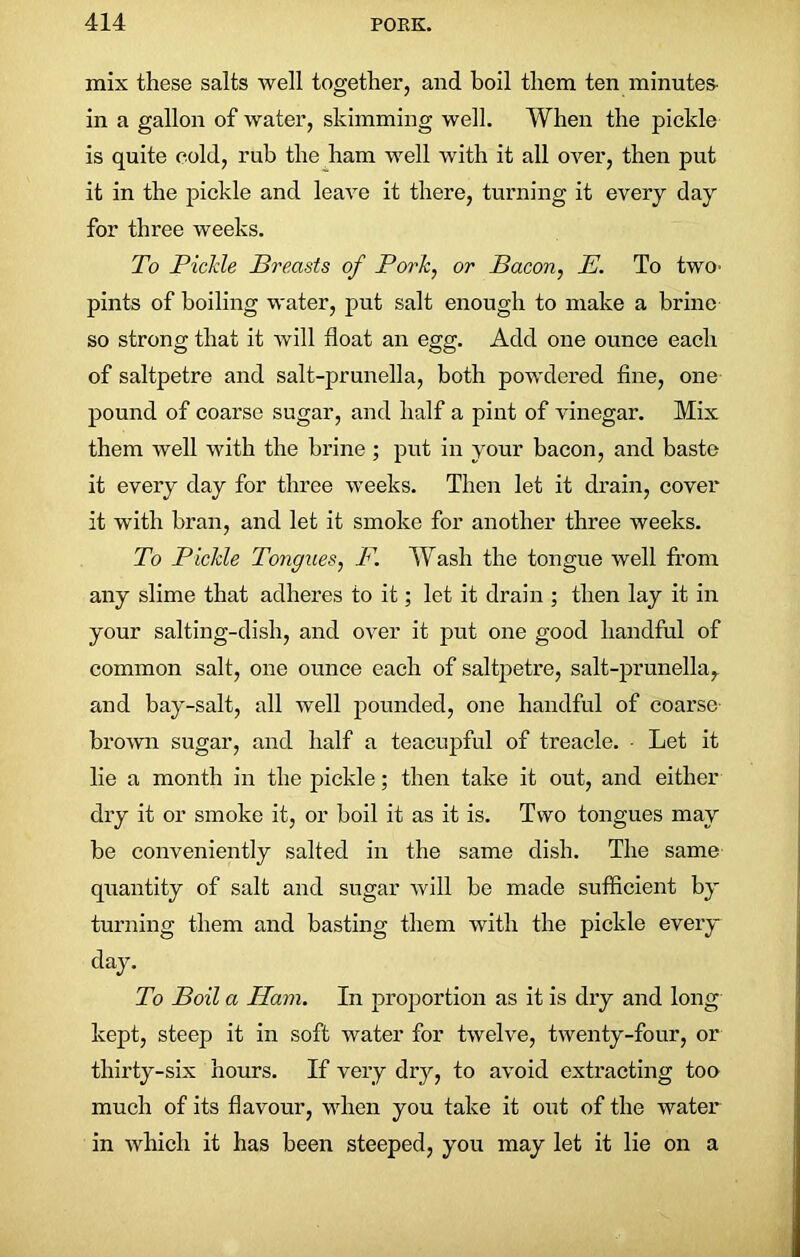 mix these salts well together, and boil them ten minutes- in a gallon of water, skimming well. When the pickle is quite cold, rub the ham well with it all over, then put it in the pickle and leave it there, turning it every day for three weeks. To JPicMe Breasts of Pork, or Bacon, E. To two- pints of boiling water, put salt enough to make a brine so strong that it will float an egg. Add one ounce each of saltpetre and salt-prunella, both powdered fine, one pound of coarse sugar, and half a pint of vinegar. Mix them well with the brine ; put in your bacon, and baste it every day for three weeks. Then let it drain, cover it with bran, and let it smoke for another three weeks. To Pickle Tongues, F. Wash the tongue well from any slime that adheres to it; let it drain ; then lay it in your salting-dish, and over it put one good handful of common salt, one ounce each of saltpetre, salt-prunella, and bay-salt, all well pounded, one handful of coarse brown sugar, and half a teacupful of treacle. - Let it lie a month in the pickle; then take it out, and either dry it or smoke it, or boil it as it is. Two tongues may be conveniently salted in the same dish. The same quantity of salt and sugar will be made sufficient by turning them and basting them with the pickle every day. To Boil a Ham. In proportion as it is dry and long kept, steep it in soft water for twelve, twenty-four, or thirty-six hours. If very dry, to avoid extracting too much of its flavour, when you take it out of the water in which it has been steeped, you may let it lie on a