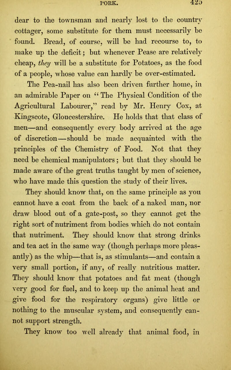 dear to the townsman and nearly lost to the country cottager, some substitute for them must necessarily be found. Bread, of course, will be had recourse to, to make up the deficit; but whenever Pease are relatively cheap, they will be a substitute for Potatoes, as the food of a people, whose value can hardly be over-estimated. The Pea-nail has also been driven further home, in an admirable Paper on u The Physical Condition of the Agricultural Labourer,” read by Mr. Henry Cox, at Kingscote, Gloucestershire. He holds that that class of men—and consequently every body arrived at the age of discretion—should be made acquainted with the principles of the Chemistry of Food. Not that they need be chemical manipulators; but that they should be made aware of the great truths taught by men of science, who have made this question the study of their lives. They should know that, on the same principle as you cannot have a coat from the back of a naked man, nor draw blood out of a gate-post, so they cannot get the right sort of nutriment from bodies which do not contain that nutriment. They should know that strong drinks and tea act in the same way (though perhaps more pleas- antly) as the whip—that is, as stimulants—and contain a very small portion, if any, of really nutritious matter. They should know that potatoes and fat meat (though very good for fuel, and to keep up the animal heat and give food for the respiratory organs) give little or nothing to the muscular system, and consequently can- not support strength. They know too well already that animal food, in