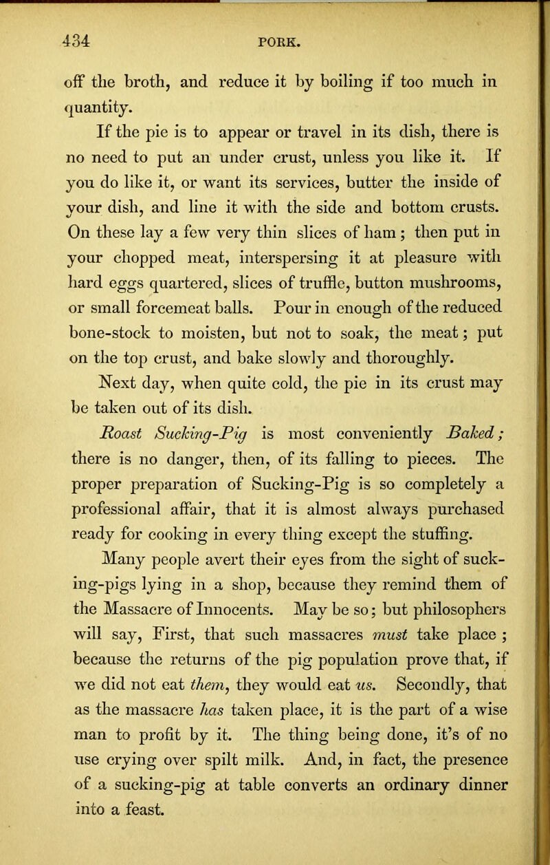 off the broth, and reduce it by boiling if too much in quantity. If the pie is to appear or travel in its dish, there is no need to put an under crust, unless you like it. If you do like it, or want its services, butter the inside of your dish, and line it with the side and bottom crusts. On these lay a few very thin slices of ham ; then put in your chopped meat, interspersing it at pleasure with hard eggs quartered, slices of truffle, button mushrooms, or small forcemeat balls. Pour in enough of the reduced bone-stock to moisten, but not to soak, the meat; put on the top crust, and bake slowly and thoroughly. Next day, when quite cold, the pie in its crust may be taken out of its dish. Roast Sucking-Pig is most conveniently Baked; there is no danger, then, of its falling to pieces. The proper preparation of Sucking-Pig is so completely a professional affair, that it is almost always purchased ready for cooking in every thing except the stuffing. Many people avert their eyes from the sight of suck- ing-pigs lying in a shop, because they remind them of the Massacre of Innocents. May be so; but philosophers will say, First, that such massacres must take place ; because the returns of the pig population prove that, if we did not eat them, they would eat us. Secondly, that as the massacre has taken place, it is the part of a wise man to profit by it. The thing being done, it’s of no use crying over spilt milk. And, in fact, the presence of a sucking-pig at table converts an ordinary dinner into a feast.