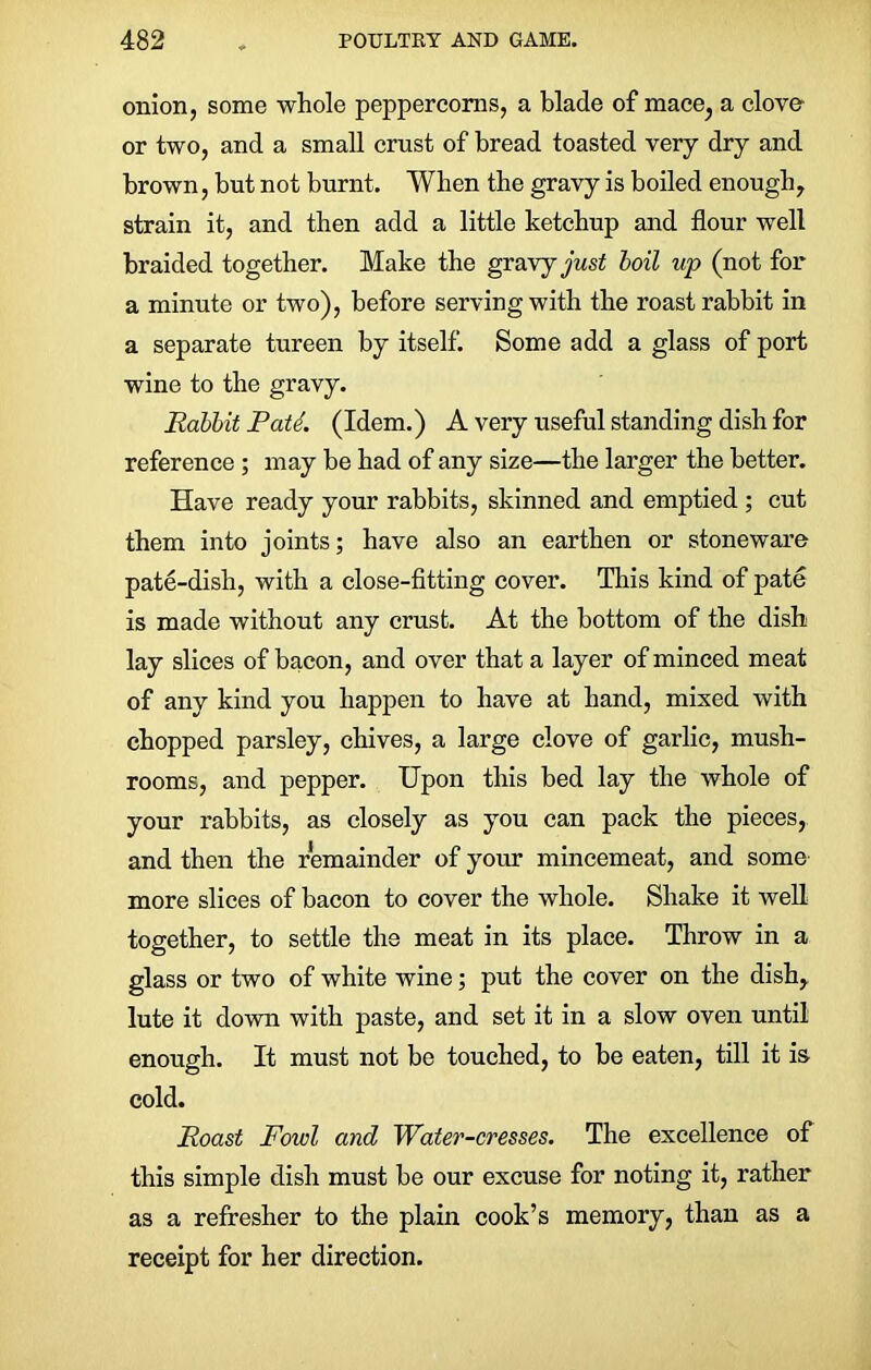 onion, some whole peppercorns, a blade of mace, a clove- or two, and a small crust of bread toasted very dry and brown, but not burnt. When the gravy is boiled enough, strain it, and then add a little ketchup and flour well braided together. Make the gravy just boil up (not for a minute or two), before serving with the roast rabbit in a separate tureen by itself. Some add a glass of port wine to the gravy. Rabbit PatL (Idem.) A very useful standing dish for reference ; may be had of any size—the larger the better. Have ready your rabbits, skinned and emptied ; cut them into joints; have also an earthen or stoneware pate-dish, with a close-fitting cover. This kind of pate is made without any crust. At the bottom of the dish lay slices of bacon, and over that a layer of minced meat of any kind you happen to have at hand, mixed with chopped parsley, chives, a large clove of garlic, mush- rooms, and pepper. Upon this bed lay the whole of your rabbits, as closely as you can pack the pieces, and then the remainder of your mincemeat, and some more slices of bacon to cover the whole. Shake it well together, to settle the meat in its place. Throw in a glass or two of white wine; put the cover on the dish, lute it down with paste, and set it in a slow oven until enough. It must not be touched, to be eaten, till it is cold. Roast Fowl and Water-cresses. The excellence of this simple dish must be our excuse for noting it, rather as a refresher to the plain cook’s memory, than as a receipt for her direction.