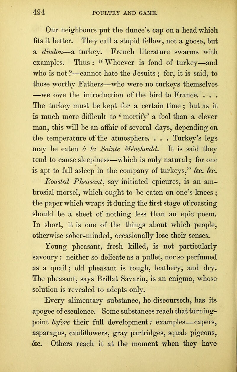 Our neighbours put the dunce’s cap on a head which fits it better. They call a stupid fellow, not a goose, but a dindon—a turkey. French literature swarms with examples. Thus : u Whoever is fond of turkey—and who is not ?—cannot hate the Jesuits ; for, it is said, to those worthy Fathers—who were no turkeys themselves —we owe the introduction of the bird to France. . . „ The turkey must be kept for a certain time ; but as it is much more difficult to ‘ mortify’ a fool than a clever man, this will he an affair of several days, depending on the temperature of the atmosphere. . . . Turkey’s legs may be eaten a la Sainte Menehoidd. It is said they tend to cause sleepiness—which is only natural; for one is apt to fall asleep in the company of turkeys,” &c. &c. Roasted Pheasant, say initiated epicures, is an am- brosial morsel, which ought to be eaten on one’s knees ; the paper which wraps it during the first stage of roasting should be a sheet of nothing less than an epic poem. In short, it is one of the things about which people, otherwise sober-minded, occasionally lose their senses. Young pheasant, fresh killed, is not particularly savoury : neither so delicate as a pullet, nor so perfumed as a quail; old pheasant is tough, leathery, and dry. The pheasant, says Brillat Savarin, is an enigma, whose solution is revealed to adepts only. Every alimentary substance, he discoursetli, has its apogee of esculence. Some substances reach that turning- point before their full development: examples—capers, asparagus, cauliflowers, gray partridges, squab pigeons, &c. Others reach it at the moment when they have