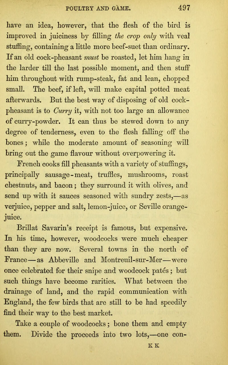 have an idea, however, that the flesh of the bird is improved in juiciness by filling the crop only with veal stuffing, containing a little more beef-suet than ordinary. If an old cock-pheasant must be roasted, let him hang in the larder till the last possible moment, and then stuff him throughout with rump-steak, fat and lean, chopped small. The beef, if left, will make capital potted meat afterwards. But the best way of disposing of old cock- pheasant is to Curry it, with not too large an allowance of curry-powder. It can thus be stewed down to any degree of tenderness, even to the flesh falling off the bones; while the moderate amount of seasoning will bring out the game flavour without overpowering it. French cooks fill pheasants with a variety of stuffings, principally sausage-meat, truffles, mushrooms, roast chestnuts, and bacon; they surround it with olives, and send up with it sauces seasoned with sundry zests,—as verjuice, pepper and salt, lemon-juice, or Seville orange- juice. Brillat Savarin’s receipt is famous, but expensive. In his time, however, woodcocks were much cheaper than they are now. Several towns in the north of France—as Abbeville and Montreuil-sur-Mer—were once celebrated for their snipe and woodcock pates; but such things have become rarities. What between the drainage of land, and the rapid communication with England, the few birds that are still to be had speedily find their way to the best market. Take a couple of woodcocks; bone them and empty them. Divide the proceeds into two lots,—one con- K K