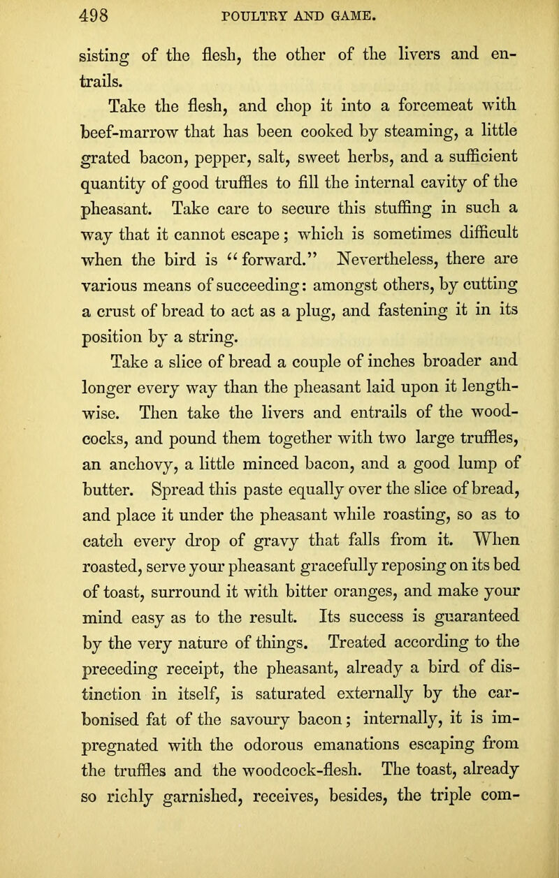 sisting of the flesh, the other of the livers and en- trails. Take the flesh, and chop it into a forcemeat with beef-marrow that has been cooked by steaming, a little grated bacon, pepper, salt, sweet herbs, and a sufficient quantity of good truffles to fill the internal cavity of the pheasant. Take care to secure this stuffing in such a way that it cannot escape; which is sometimes difficult when the bird is “ forward.” Nevertheless, there are various means of succeeding: amongst others, by cutting a crust of bread to act as a plug, and fastening it in its position by a string. Take a slice of bread a couple of inches broader and longer every way than the pheasant laid upon it length- wise. Then take the livers and entrails of the wood- cocks, and pound them together with two large truffles, an anchovy, a little minced bacon, and a good lump of butter. Spread this paste equally over the slice of bread, and place it under the pheasant while roasting, so as to catch every drop of gravy that falls from it. When roasted, serve your pheasant gracefully reposing on its bed of toast, surround it with bitter oranges, and make your mind easy as to the result. Its success is guaranteed by the very nature of things. Treated according to the preceding receipt, the pheasant, already a bird of dis- tinction in itself, is saturated externally by the car- bonised fat of the savoury bacon; internally, it is im- pregnated with the odorous emanations escaping from the truffles and the woodcock-flesh. The toast, already so richly garnished, receives, besides, the triple com-