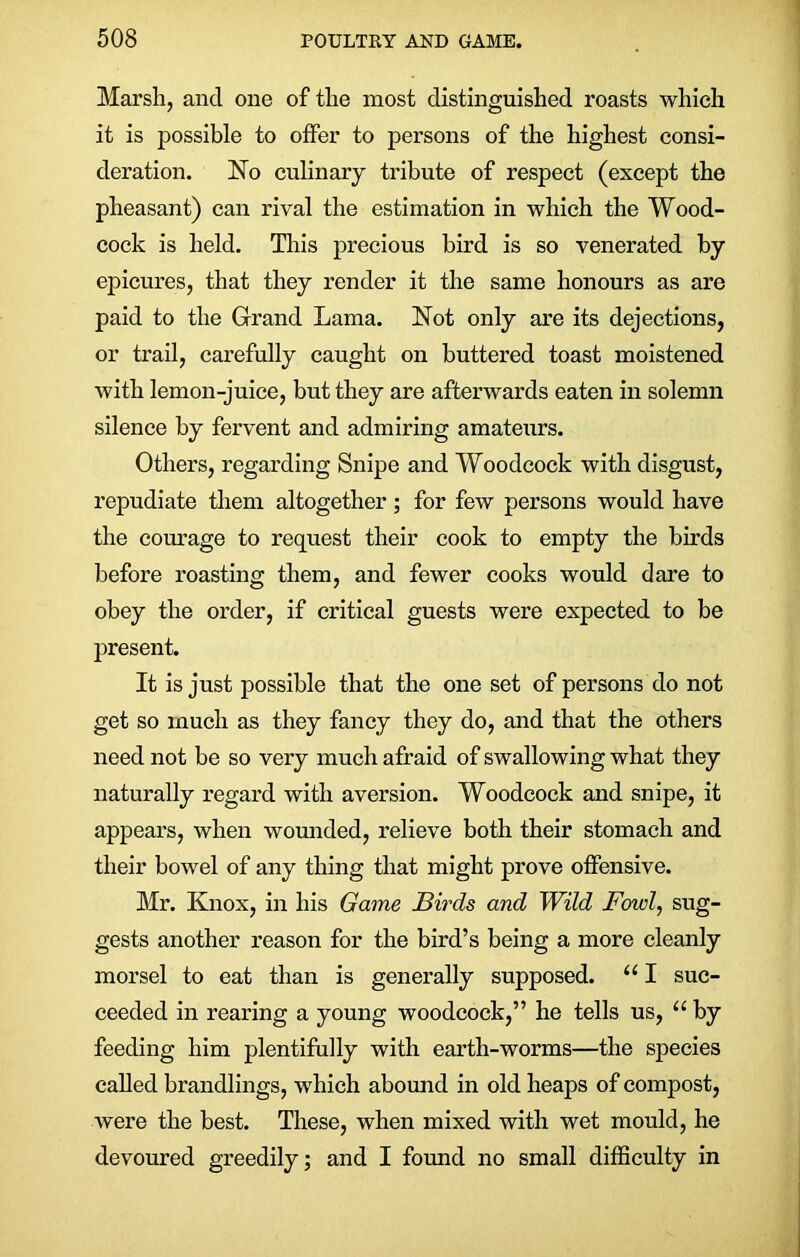 Marsh, and one of the most distinguished roasts which it is possible to offer to persons of the highest consi- deration. No culinary tribute of respect (except the pheasant) can rival the estimation in which the Wood- cock is held. This precious bird is so venerated by epicures, that they render it the same honours as are paid to the Grand Lama. Not only are its dejections, or trail, carefully caught on buttered toast moistened with lemon-juice, but they are afterwards eaten in solemn silence by fervent and admiring amateurs. Others, regarding Snipe and Woodcock with disgust, repudiate them altogether; for few persons would have the courage to request their cook to empty the birds before roasting them, and fewer cooks would dare to obey the order, if critical guests were expected to be present. It is just possible that the one set of persons do not get so much as they fancy they do, and that the others need not be so very much afraid of swallowing what they naturally regard with aversion. Woodcock and snipe, it appears, when wounded, relieve both their stomach and their bowel of any thing that might prove offensive. Mr. Knox, in his Game Birds and Wild Fowl, sug- gests another reason for the bird’s being a more cleanly morsel to eat than is generally supposed. u I suc- ceeded in rearing a young woodcock,” he tells us, “ by feeding him plentifully with earth-worms—the species called brandlings, which abound in old heaps of compost, were the best. These, when mixed with wet mould, he devoured greedily; and I found no small difficulty in