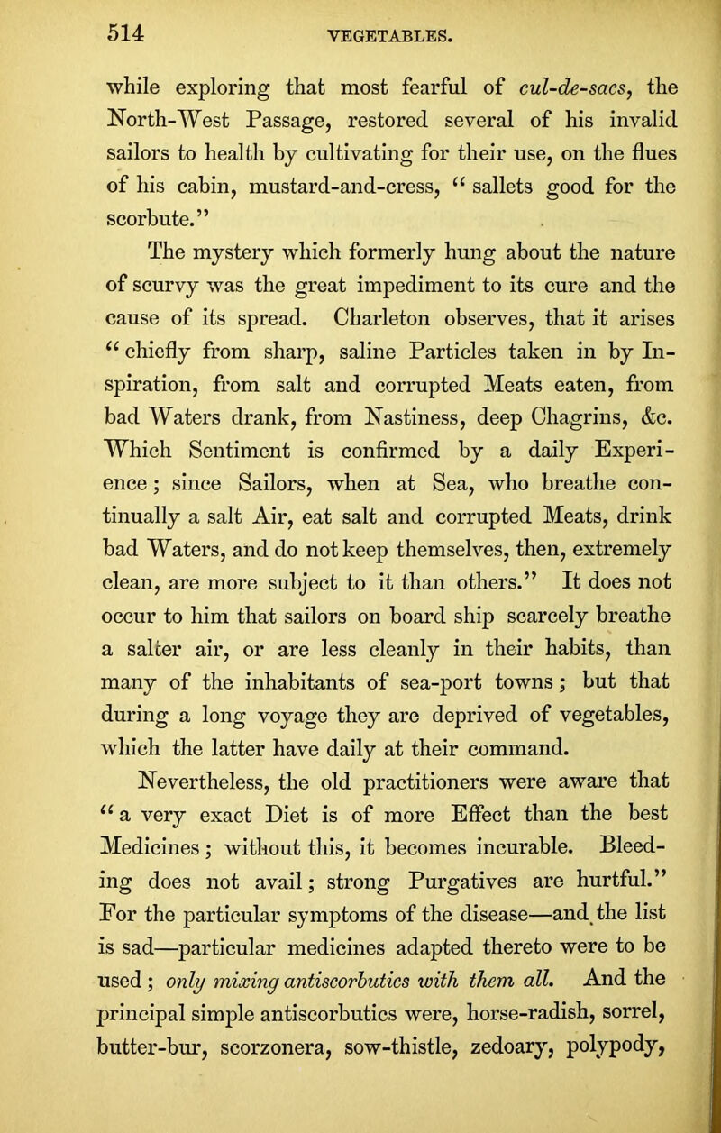 while exploring that most fearful of cul-de-sacs, the North-West Passage, restored several of his invalid sailors to health by cultivating for their use, on the flues of his cabin, mustard-and-cress, “ sallets good for the scorbute.” The mystery which formerly hung about the nature of scurvy was the great impediment to its cure and the cause of its spread. Charleton observes, that it arises “ chiefly from sharp, saline Particles taken in by In- spiration, from salt and corrupted Meats eaten, from bad Waters drank, from Nastiness, deep Chagrins, &c. Which Sentiment is confirmed by a daily Experi- ence ; since Sailors, when at Sea, who breathe con- tinually a salt Air, eat salt and corrupted Meats, drink bad Waters, and do not keep themselves, then, extremely clean, are more subject to it than others.” It does not occur to him that sailors on board ship scarcely breathe a salcer air, or are less cleanly in their habits, than many of the inhabitants of sea-port towns; but that during a long voyage they are deprived of vegetables, which the latter have daily at their command. Nevertheless, the old practitioners were aware that 11 a very exact Diet is of more Effect than the best Medicines ; without this, it becomes incurable. Bleed- ing does not avail; strong Purgatives are hurtful.” For the particular symptoms of the disease—and the list is sad—particular medicines adapted thereto were to be used ; only mixing antiscorbutics with them all. And the principal simple antiscorbutics were, horse-radish, sorrel, butter-bur, scorzonera, sow-thistle, zedoary, polypody,