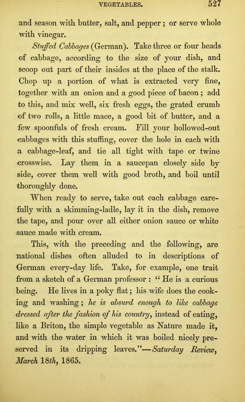 and season with butter, salt, and pepper ; or serve whole with vinegar. Stuffed Cabbages (German). Take three or four heads of cabbage, according to the size of your dish, and scoop out part of their insides at the place of the stalk. Chop up a portion of what is extracted very fine, together with an onion and a good piece of bacon; add to this, and mix well, six fresh eggs, the grated crumb of two rolls, a little mace, a good bit of butter, and a few spoonfuls of fresh cream. Fill your hollowed-out cabbages with this stuffing, cover the hole in each with a cabbage-leaf, and tie all tight with tape or twine crosswise. Lay them in a saucepan closely side by side, cover them well with good broth, and boil until thoroughly done. When ready to serve, take out each cabbage care- fully with a skimming-ladle, lay it in the dish, remove the tape, and pour over all either onion sauce or white sauce made with cream. This, with the preceding and the following, are national dishes often alluded to in descriptions of German every-day life. Take, for example, one trait from a sketch of a German professor : u He is a curious being. He lives in a poky flat; his wife does the cook- ing and washing; he is absurd enough to like cabbage dressed after the fashion of his country, instead of eating, like a Briton, the simple vegetable as Nature made it, and with the water in which it was boiled nicely pre- served in its dripping leaves.”—Saturday Review, March 18th, 1865.