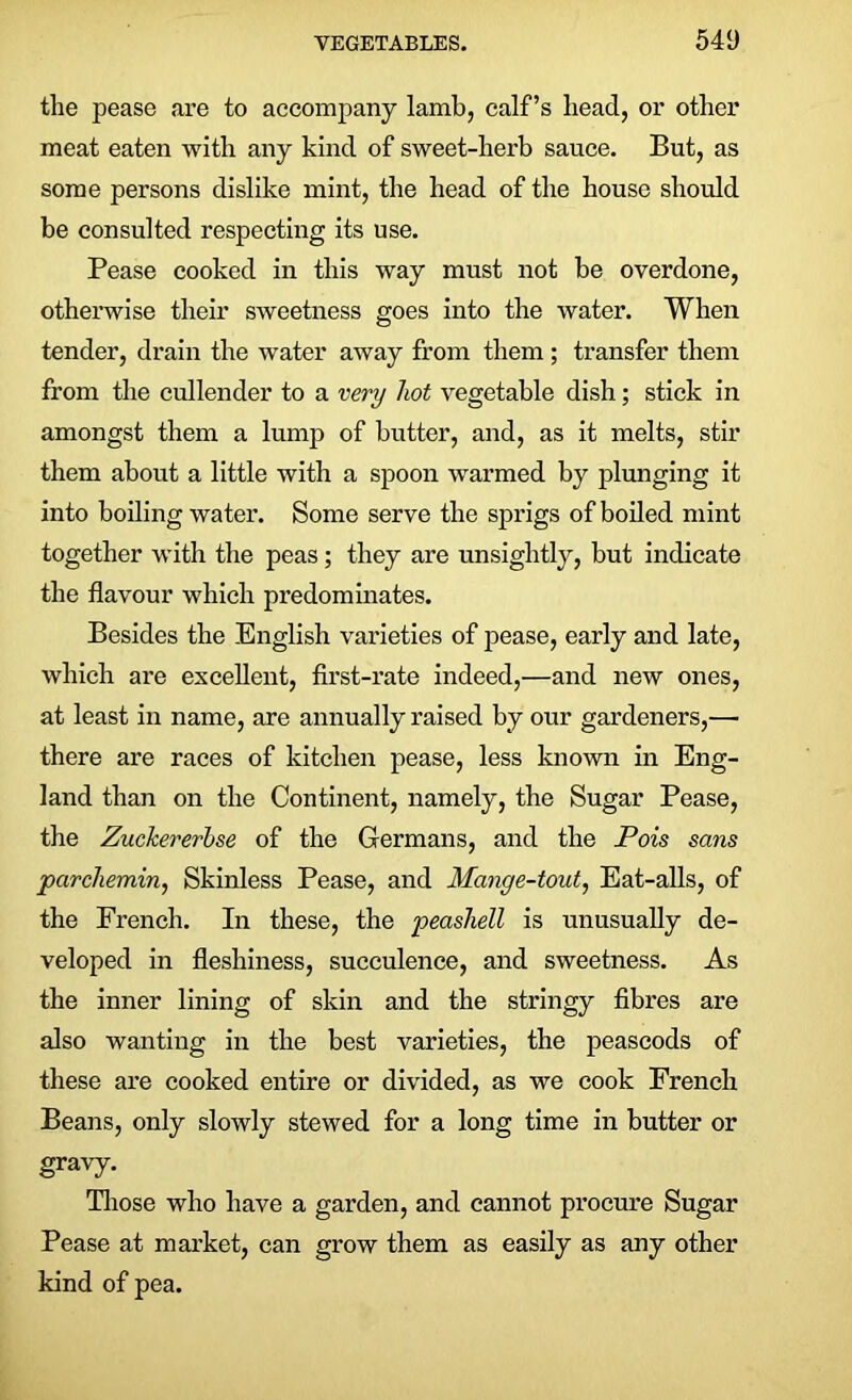 the pease are to accompany lamb, calf’s head, or other meat eaten with any kind of sweet-herb sauce. But, as some persons dislike mint, the head of the house should be consulted respecting its use. Pease cooked in this way must not be overdone, otherwise their sweetness goes into the water. When tender, drain the water away from them ; transfer them from the cullender to a very hot vegetable dish; stick in amongst them a lump of butter, and, as it melts, stir them about a little with a spoon warmed by plunging it into boiling water. Some serve the sprigs of boiled mint together with the peas ; they are unsightly, but indicate the flavour which predominates. Besides the English varieties of pease, early and late, which are excellent, first-rate indeed,—and new ones, at least in name, are annually raised by our gardeners,— there are races of kitchen pease, less known in Eng- land than on the Continent, namely, the Sugar Pease, the Zuckererbse of the Germans, and the Pois sans parchemin, Skinless Pease, and Mange-tout, Eat-alls, of the French. In these, the peashell is unusually de- veloped in fleshiness, succulence, and sweetness. As the inner lining of skin and the stringy fibres are also wanting in the best varieties, the peascods of these are cooked entire or divided, as we cook French Beans, only slowly stewed for a long time in butter or gravy. Those who have a garden, and cannot procure Sugar Pease at market, can grow them as easily as any other kind of pea.