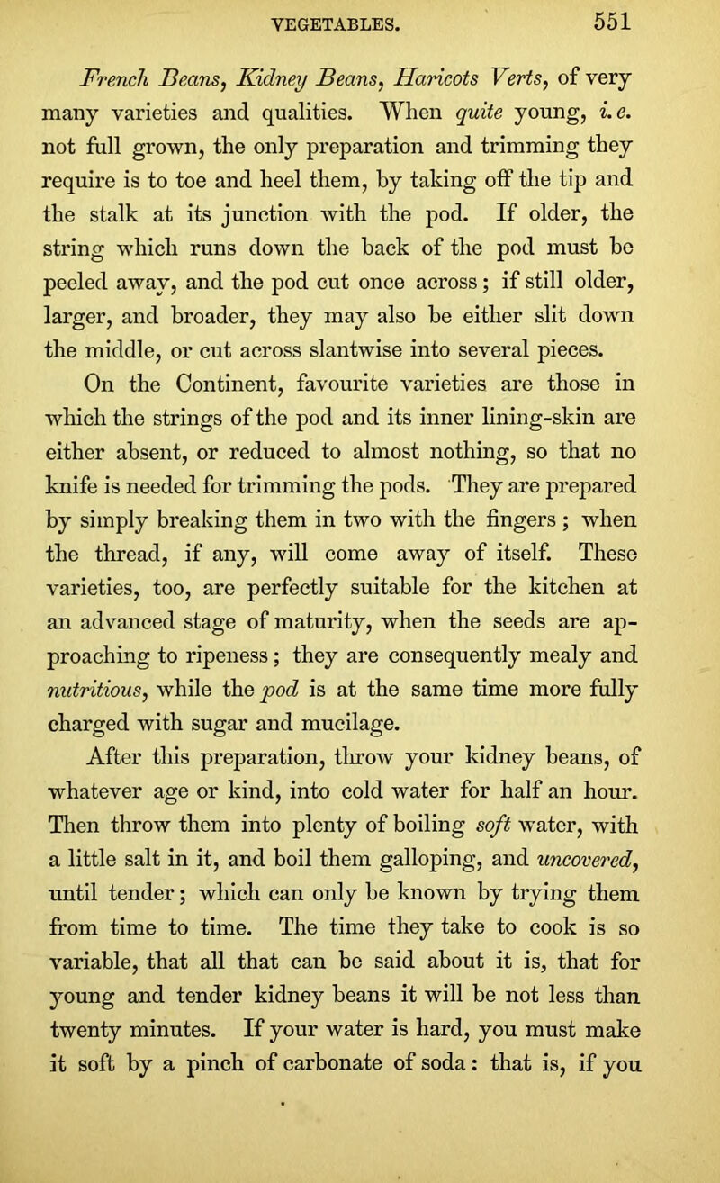 French Beans, Kidney Beans, Haricots Verts, of very many varieties and qualities. When quite young, i.e. not full grown, the only preparation and trimming they require is to toe and heel them, by taking off the tip and the stalk at its junction with the pod. If older, the string which runs down the back of the pod must be peeled away, and the pod cut once across; if still older, larger, and broader, they may also be either slit down the middle, or cut across slantwise into several pieces. On the Continent, favourite varieties are those in which the strings of the pod and its inner lining-skin are either absent, or reduced to almost nothing, so that no knife is needed for trimming the pods. They are prepared by simply breaking them in two with the fingers ; when the thread, if any, will come away of itself. These varieties, too, are perfectly suitable for the kitchen at an advanced stage of maturity, when the seeds are ap- proaching to ripeness; they are consequently mealy and nutritious, while the pod is at the same time more fully charged with sugar and mucilage. After this preparation, throw your kidney beans, of whatever age or kind, into cold water for half an hour. Then throw them into plenty of boiling soft water, with a little salt in it, and boil them galloping, and uncovered, nntil tender; which can only be known by trying them from time to time. The time they take to cook is so variable, that all that can be said about it is, that for young and tender kidney beans it will be not less than twenty minutes. If your water is hard, you must make it soft by a pinch of carbonate of soda: that is, if you