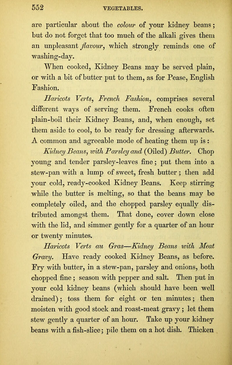 are particular about tlie colour of your kidney beans; but do not forget that too much of the alkali gives them an unpleasant flavour, which strongly reminds one of washing-day. When cooked, Kidney Beans may be served plain, or with a bit of butter put to them, as for Pease, English Fashion. Haricots Verts, French Fashion, comprises several different ways of serving them. French cooks often plain-boil their Kidney Beans, and, when enough, set them aside to cool, to be ready for dressing afterwards. A common and agreeable mode of heating them up is: Kidney Beans, with Parsley and (Oiled) Butter. Chop young and tender parsley-leaves fine; put them into a stew-pan with a lump of sweet, fresh butter; then add your cold, ready-cooked Kidney Beans. Keep stirring while the butter is melting, so that the beans may be completely oiled, and the chopped parsley equally dis- tributed amongst them. That done, cover down close with the lid, and simmer gently for a quarter of an hour or twenty minutes. Haricots Verts au Gras—Kidney Beans with Meat Gravy. Have ready cooked Kidney Beans, as before. Fry with butter, in a stew-pan, parsley and onions, both chopped fine ; season with pepper and salt. Then put in your cold kidney beans (which should have been well drained); toss them for eight or ten minutes; then moisten with good stock and roast-meat gravy; let them stew gently a quarter of an hour. Take up your kidney beans with a fish-slice; pile them on a hot dish. Thicken