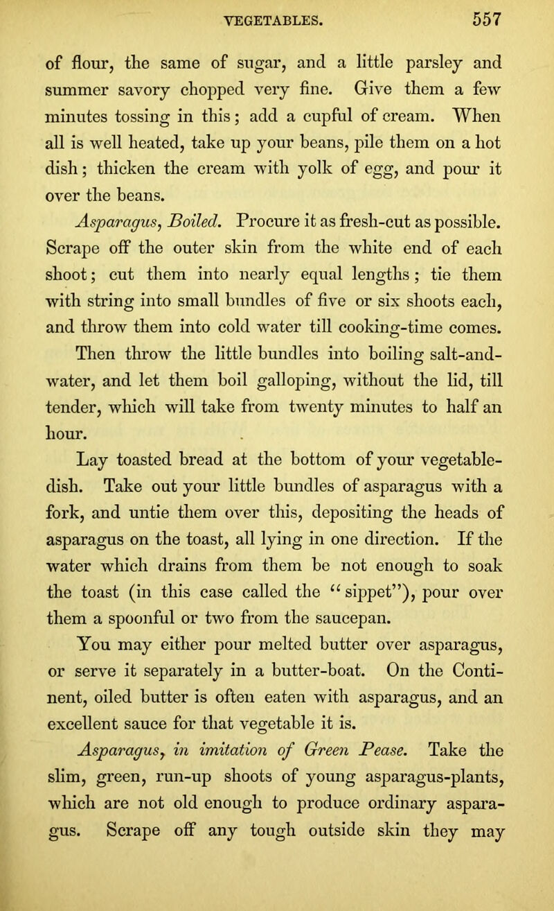 of flour, the same of sugar, and a little parsley and summer savory chopped very fine. Give them a few minutes tossing in this; add a cupful of cream. When all is well heated, take up your beans, pile them on a hot dish; thicken the cream with yolk of egg, and pour it over the beans. Asparagus, Boiled. Procure it as fresli-cut as possible. Scrape off the outer skin from the white end of each shoot; cut them into nearly equal lengths; tie them with string into small bundles of five or six shoots each, and throw them into cold water till cooking-time comes. Then throw the little bundles into boiling salt-and- water, and let them boil galloping, without the lid, till tender, which will take from twenty minutes to half an hour. Lay toasted bread at the bottom of your vegetable- dish. Take out your little bundles of asparagus with a fork, and untie them over this, depositing the heads of asparagus on the toast, all lying in one direction. If the water which drains from them be not enough to soak the toast (in this case called the u sippet”), pour over them a spoonful or two from the saucepan. You may either pour melted butter over asparagus, or serve it separately in a butter-boat. On the Conti- nent, oiled butter is often eaten with asparagus, and an excellent sauce for that vegetable it is. Asparagus, in imitation of Green Pease. Take the slim, green, run-up shoots of young asparagus-plants, which are not old enough to produce ordinary aspara- gus. Scrape off any tough outside skin they may