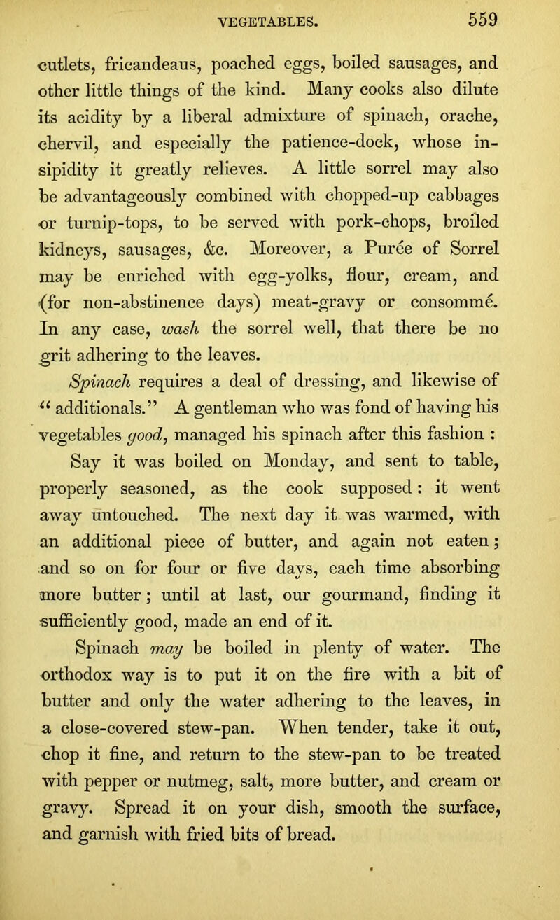 cutlets, fricandeaus, poached eggs, boiled sausages, and other little things of the kind. Many cooks also dilute its acidity by a liberal admixture of spinach, orache, chervil, and especially the patience-dock, whose in- sipidity it greatly relieves. A little sorrel may also be advantageously combined with chopped-up cabbages or turnip-tops, to be served with pork-chops, broiled kidneys, sausages, &c. Moreover, a Puree of Sorrel may be enriched with egg-yolks, flour, cream, and {for non-abstinence days) meat-gravy or consomme. In any case, wash the sorrel well, that there be no grit adhering to the leaves. Spinach requires a deal of dressing, and likewise of 11 additional. ” A gentleman who was fond of having his vegetables good, managed his spinach after this fashion : Say it was boiled on Monday, and sent to table, properly seasoned, as the cook supposed: it went away untouched. The next day it was warmed, with an additional piece of butter, and again not eaten; and so on for four or five days, each time absorbing more butter; until at last, our gourmand, finding it sufficiently good, made an end of it. Spinach may be boiled in plenty of water. The orthodox way is to put it on the fire with a bit of butter and only the water adhering to the leaves, in a close-covered stew-pan. When tender, take it out, chop it fine, and return to the stew-pan to be treated with pepper or nutmeg, salt, more butter, and cream or gravy. Spread it on your dish, smooth the surface, and garnish with fried bits of bread.