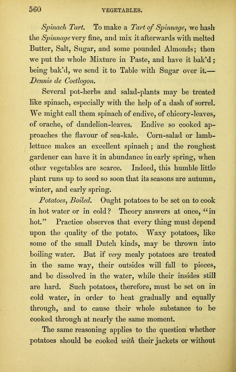 Spinach Tart. To make a Tart of Spinnage, we hash the Spinnage very fine, and mix it afterwards with melted Butter, Salt, Sugar, and some pounded Almonds; then we put the whole Mixture in Paste, and have it bak’d; being bak’d, we send it to Table with Sugar over it.— Dennis de Coetlogon. Several pot-herbs and salad-plants may be treated like spinach, especially with the help of a dash of sorrel. We might call them spinach of endive, of chicory-leaves, of orache, of dandelion-leaves. Endive so cooked ap- proaches the flavour of sea-kale. Corn-salad or lamb- lettuce makes an excellent spinach; and the roughest gardener can have it in abundance in early spring, when other vegetables are scarce. Indeed, this humble little plant runs up to seed so soon that its seasons are autumn, winter, and early spring. Potatoes, Boiled. Ought potatoes to be set on to cook in hot water or in cold? Theory answers at once, “in hot.” Practice observes that every thing must depend upon the quality of the potato. Waxy potatoes, like some of the small Dutch kinds, may be thrown into boiling water. But if very mealy potatoes are treated in the same way, their outsides will fall to pieces, and be dissolved in the water, while their insides still are hard. Such potatoes, therefore, must be set on in cold water, in order to heat gradually and equally through, and to cause their whole substance to be cooked through at nearly the same moment. The same reasoning applies to the question whether potatoes should be cooked with their jackets or without