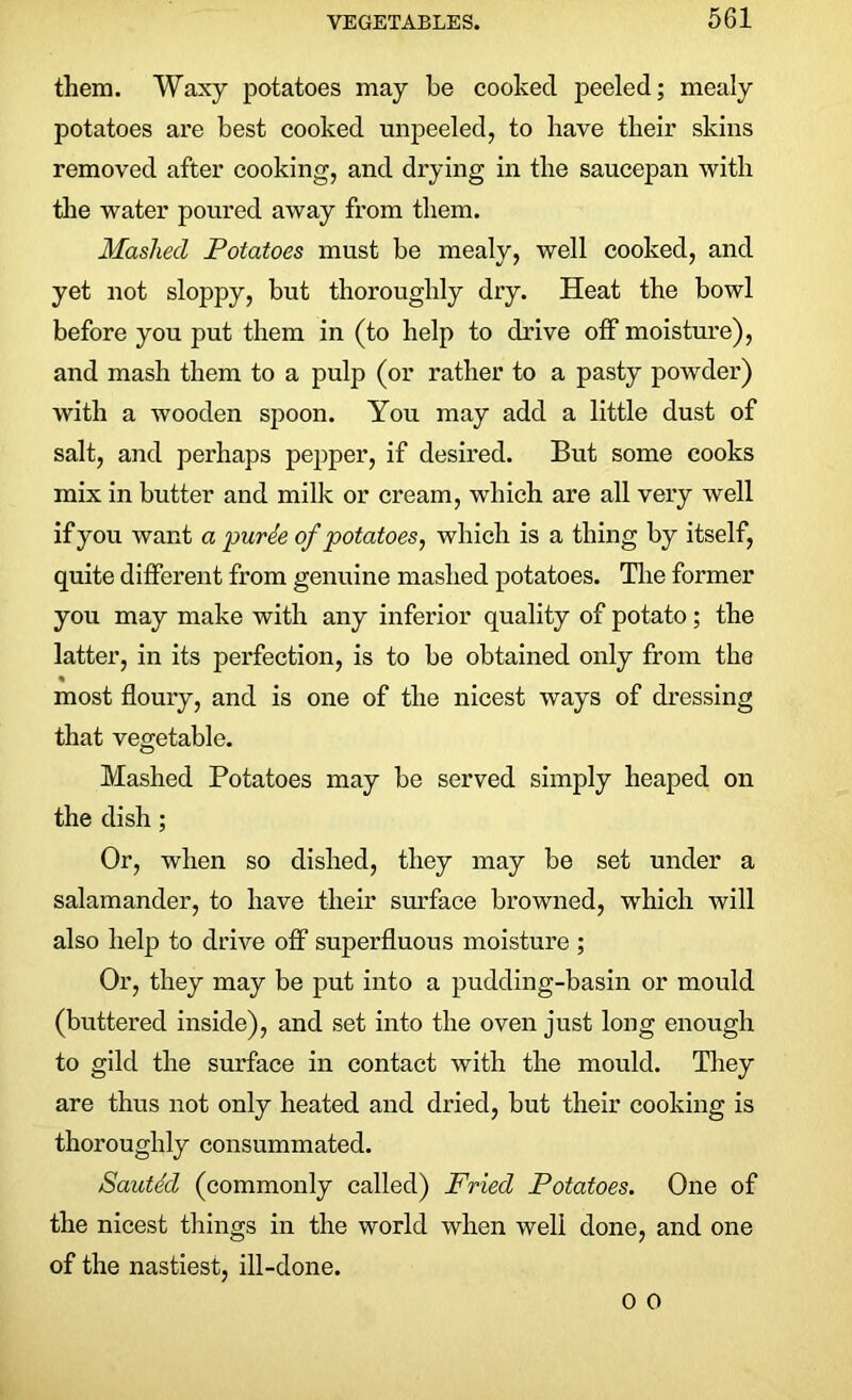 them. Waxy potatoes may he cooked peeled; mealy potatoes are best cooked unpeeled, to have their skins removed after cooking, and drying in the saucepan with the water poured away from them. Mashed Potatoes must be mealy, well cooked, and yet not sloppy, but thoroughly dry. Heat the bowl before you put them in (to help to drive off moisture), and mash them to a pulp (or rather to a pasty powder) with a wooden spoon. You may add a little dust of salt, and perhaps pepper, if desired. But some cooks mix in butter and milk or cream, which are all very well if you want a puree of potatoes, which is a thing by itself, quite different from genuine mashed potatoes. The former you may make with any inferior quality of potato; the latter, in its perfection, is to be obtained only from the % most floury, and is one of the nicest ways of dressing that vegetable. Mashed Potatoes may be served simply heaped on the dish; Or, when so dished, they may be set under a salamander, to have their surface browned, which will also help to drive off superfluous moisture ; Or, they may be put into a pudding-basin or mould (buttered inside), and set into the oven just long enough to gild the surface in contact with the mould. They are thus not only heated and dried, but their cooking is thoroughly consummated. Sauted (commonly called) Fried Potatoes. One of the nicest things in the world when well done, and one of the nastiest, ill-done.