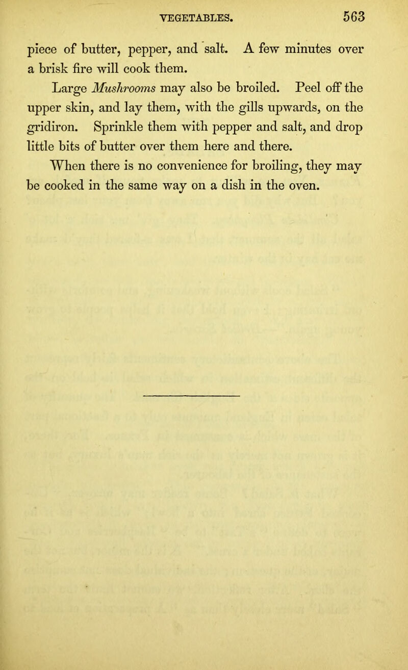 piece of butter, pepper, and salt. A few minutes over a brisk fire will cook them. Large Mushrooms may also be broiled. Peel off the upper skin, and lay them, with the gills upwards, on the gridiron. Sprinkle them with pepper and salt, and drop little bits of butter over them here and there. When there is no convenience for broiling, they may be cooked in the same way on a dish in the oven.