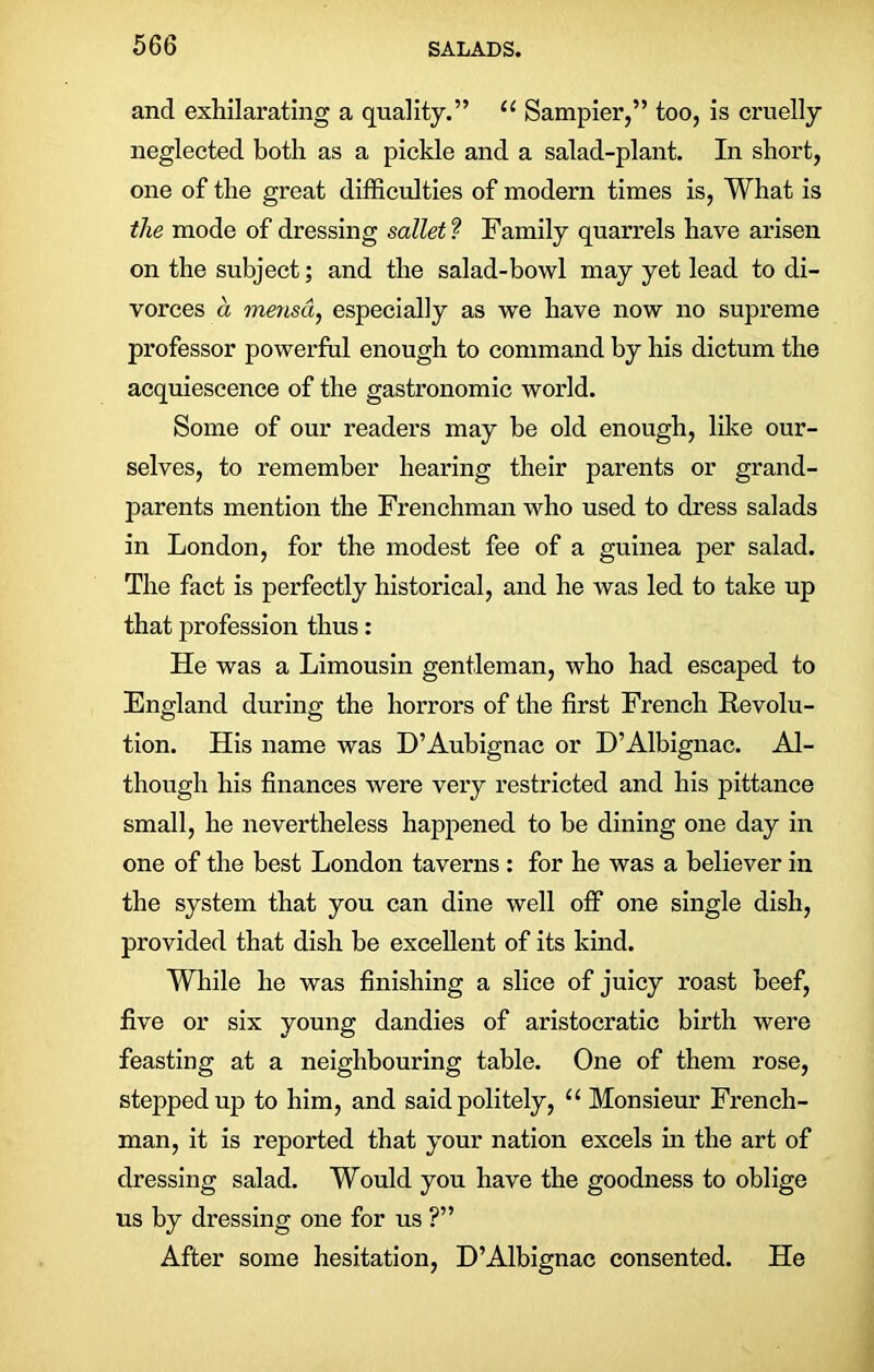 and exhilarating a quality.” u Sampier,” too, is cruelly neglected both as a pickle and a salad-plant. In short, one of the great difficulties of modern times is, What is the mode of dressing sallet ? Family quarrels have arisen on the subject; and the salad-bowl may yet lead to di- vorces a mensd, especially as we have now no supreme professor powerful enough to command by his dictum the acquiescence of the gastronomic world. Some of our readers may he old enough, like our- selves, to remember hearing their parents or grand- parents mention the Frenchman who used to dress salads in London, for the modest fee of a guinea per salad. The fact is perfectly historical, and he was led to take up that profession thus: He was a Limousin gentleman, who had escaped to England during the horrors of the first French Revolu- tion. His name was D’Aubignac or D’Albignac. Al- though his finances were very restricted and his pittance small, he nevertheless happened to be dining one day in one of the best London taverns : for he was a believer in the system that you can dine well off one single dish, provided that dish be excellent of its kind. While he was finishing a slice of juicy roast beef, five or six young dandies of aristocratic birth were feasting at a neighbouring table. One of them rose, stepped up to him, and said politely, u Monsieur French- man, it is reported that your nation excels in the art of dressing salad. Would you have the goodness to oblige us by dressing one for us ?” After some hesitation, D’Albignac consented. He