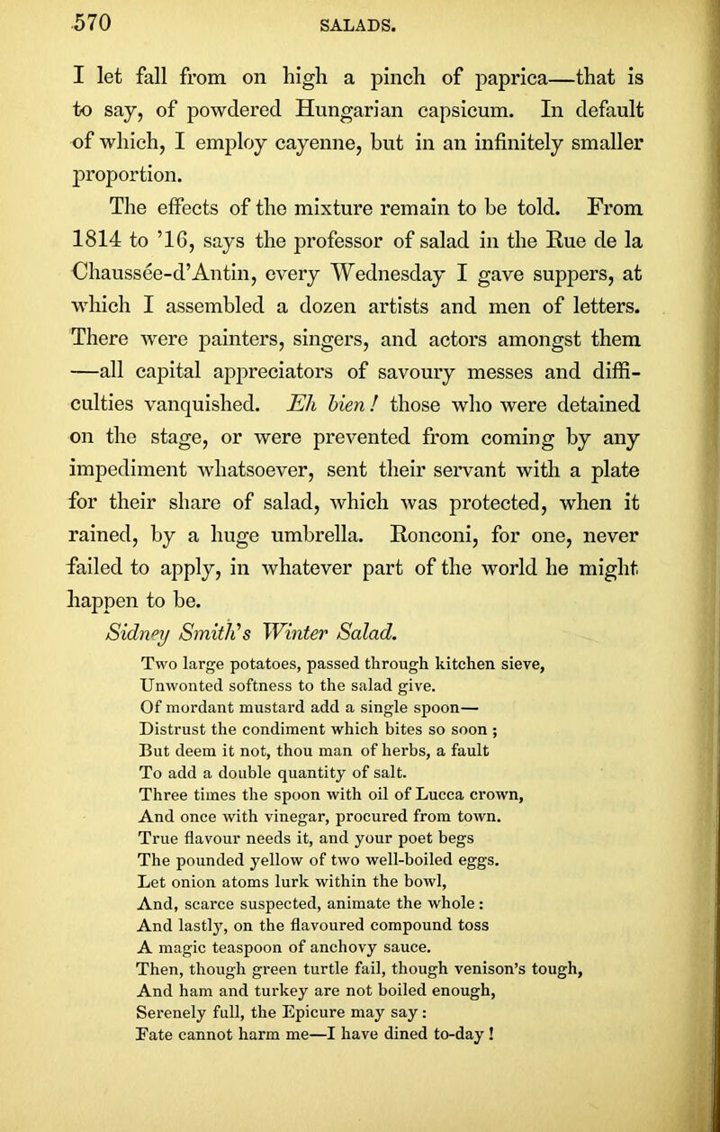 I let fall from on high a pinch of paprica—that is to say, of powdered Hungarian capsicum. In default of which, I employ cayenne, hut in an infinitely smaller proportion. The effects of the mixture remain to be told. From 1814 to ’16, says the professor of salad in the Rue de la Chaussee-d’Antin, every Wednesday I gave suppers, at which I assembled a dozen artists and men of letters. There were painters, singers, and actors amongst them —all capital appreciators of savoury messes and diffi- culties vanquished. Eli bien ! those who were detained on the stage, or were prevented from coming by any impediment whatsoever, sent their servant with a plate for their share of salad, which was protected, when it rained, by a huge umbrella. Ronconi, for one, never failed to apply, in whatever part of the world he might happen to be. Sidney Smith's Winter Salad. Two large potatoes, passed through kitchen sieve, Unwonted softness to the salad give. Of mordant mustard add a single spoon— Distrust the condiment which bites so soon ; But deem it not, thou man of herbs, a fault To add a double quantity of salt. Three times the spoon with oil of Lucca crown. And once with vinegar, procured from town. True flavour needs it, and your poet begs The pounded yellow of two well-boiled eggs. Let onion atoms lurk within the bowl, And, scarce suspected, animate the whole : And lastly, on the flavoured compound toss A magic teaspoon of anchovy sauce. Then, though green turtle fail, though venison’s tough, And ham and turkey are not boiled enough, Serenely full, the Epicure may say: Fate cannot harm me—I have dined to-day !