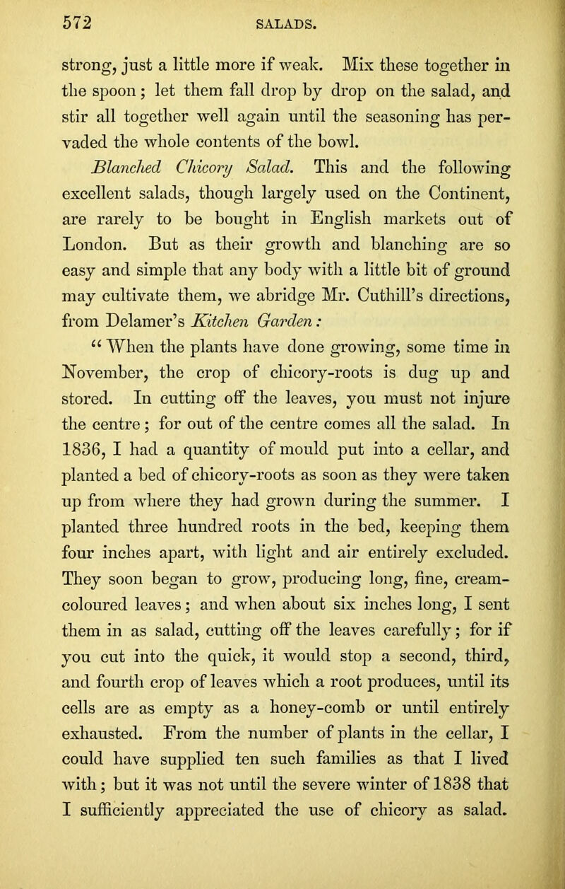 strong, just a little more if weak. Mix these together in the spoon; let them fall drop by drop on the salad, and stir all together well again until the seasoning has per- vaded the whole contents of the bowl. Blanched Chicory Salad. This and the following excellent salads, though largely used on the Continent, are rarely to be bought in English markets out of London. But as their growth and blanching are so easy and simple that any body with a little bit of ground may cultivate them, we abridge Mr. Cuthill’s directions, from Delamer’s Kitchen Garden: 11 When the plants have done growing, some time in November, the crop of chicory-roots is dug up and stored. In cutting off the leaves, you must not injure the centre ; for out of the centre comes all the salad. In 1836, I had a quantity of mould put into a cellar, and planted a bed of chicory-roots as soon as they were taken up from where they had grown during the summer. I planted three hundred roots in the bed, keeping them four inches apart, with light and air entirely excluded. They soon began to grow, producing long, fine, cream- coloured leaves; and when about six inches long, I sent them in as salad, cutting off the leaves carefully; for if you cut into the quick, it would stop a second, third, and fourth crop of leaves which a root produces, until its cells are as empty as a honey-comb or until entirely exhausted. From the number of plants in the cellar, I could have supplied ten such families as that I lived with; but it was not until the severe winter of 1838 that I sufficiently appreciated the use of chicory as salad.