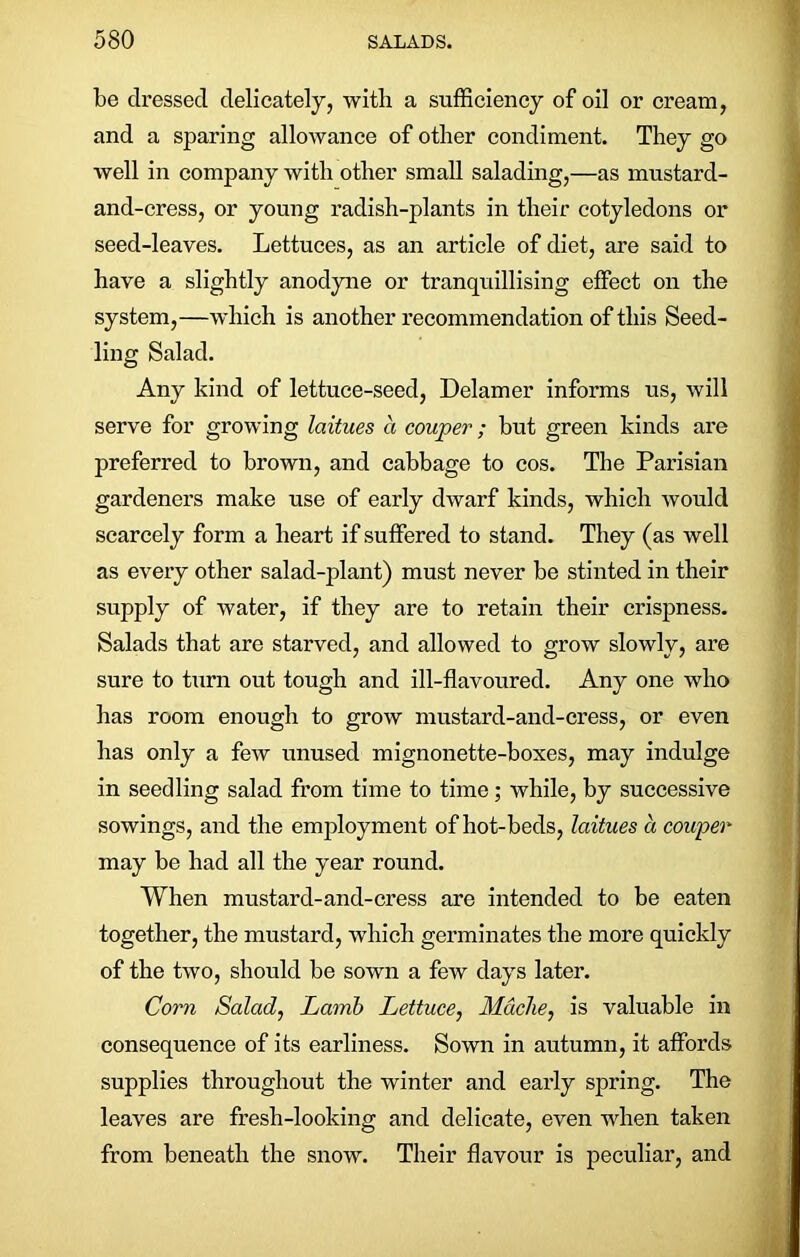 be dressed delicately, with a sufficiency of oil or cream, and a sparing allowance of other condiment. They go well in company with other small salading,—as mustard- and-cress, or young radish-plants in their cotyledons or seed-leaves. Lettuces, as an article of diet, are said to have a slightly anodyne or tranquillising effect on the system,—which is another recommendation of this Seed- ling Salad. Any kind of lettuce-seed, Delamer informs us, will serve for growing laitues a couper; but green kinds are preferred to brown, and cabbage to cos. The Parisian gardeners make use of early dwarf kinds, which would scarcely form a heart if suffered to stand. They (as well as every other salad-plant) must never be stinted in their supply of water, if they are to retain their crispness. Salads that are starved, and allowed to grow slowly, are sure to turn out tough and ill-flavoured. Any one who has room enough to grow mustard-and-cress, or even has only a few unused mignonette-boxes, may indulge in seedling salad from time to time; while, by successive sowings, and the employment of hot-beds, laitues a couper may be had all the year round. When mustard-and-cress are intended to be eaten together, the mustard, which germinates the more quickly of the two, should be sown a few days later. Corn Salad, Lamb Lettuce, Mdche, is valuable in consequence of its earliness. Sown in autumn, it affords supplies throughout the winter and early spring. The leaves are fresh-looking and delicate, even when taken from beneath the snow. Their flavour is peculiar, and