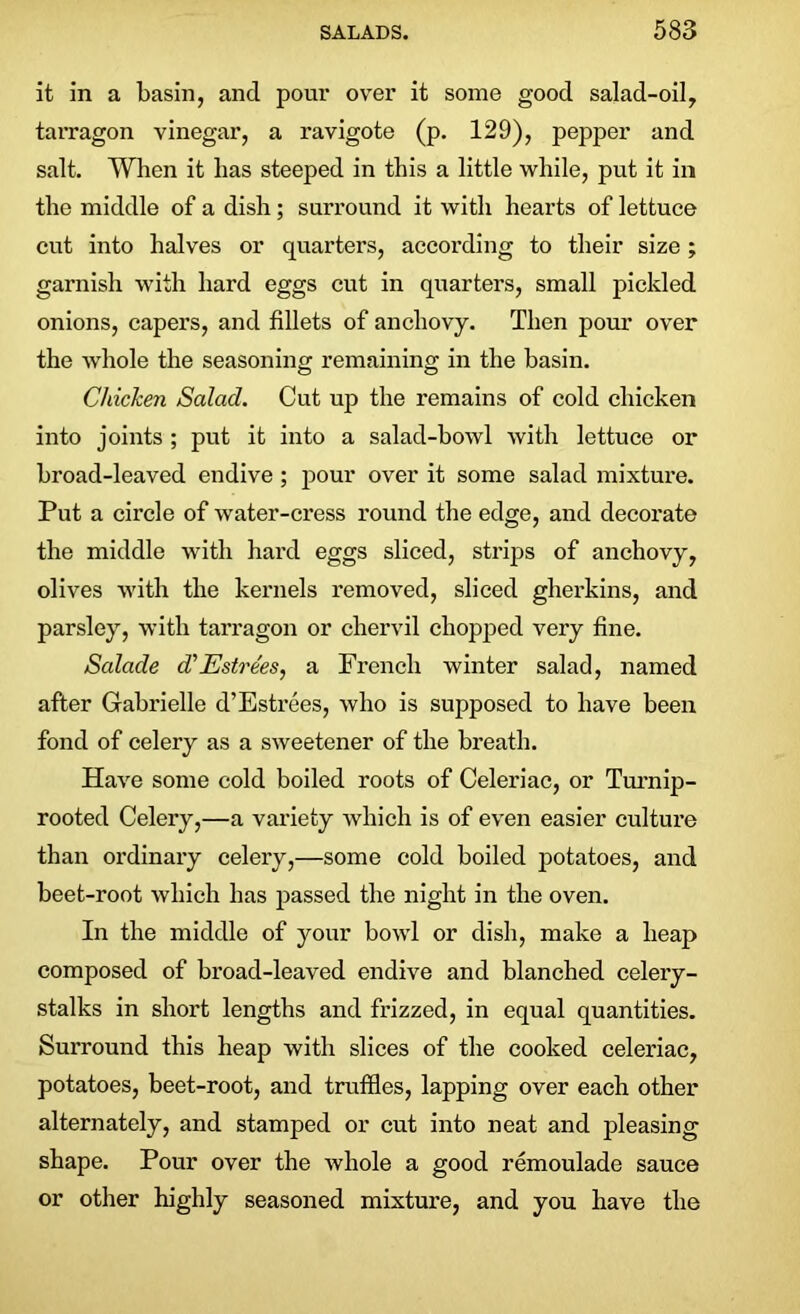 it in a basin, and pour over it some good salad-oil, tarragon vinegar, a ravigote (p. 129), pepper and salt. When it lias steeped in this a little while, put it in the middle of a dish; surround it with hearts of lettuce cut into halves or quarters, according to their size ; garnish with hard eggs cut in quarters, small pickled onions, capers, and fillets of anchovy. Then pour over the whole the seasoning remaining in the basin. Chicken Salad. Cut up the remains of cold chicken into joints ; put it into a salad-bowl with lettuce or broad-leaved endive; pour over it some salad mixture. Put a circle of water-cress round the edge, and decorate the middle with hard eggs sliced, strips of anchovy, olives with the kernels removed, sliced gherkins, and parsley, with tarragon or chervil chopped very fine. Salade d'Estrees, a French winter salad, named after Gabrielle d’Estrees, who is supposed to have been fond of celery as a sweetener of the breath. Have some cold boiled roots of Celeriac, or Turnip- rooted Celery,—a variety which is of even easier culture than ordinary celery,—some cold boiled potatoes, and beet-root which has passed the night in the oven. In the middle of your bowl or dish, make a heap composed of broad-leaved endive and blanched celery- stalks in short lengths and frizzed, in equal quantities. Surround this heap with slices of the cooked celeriac, potatoes, beet-root, and truffles, lapping over each other alternately, and stamped or cut into neat and pleasing shape. Pour over the whole a good remoulade sauce or other highly seasoned mixture, and you have the