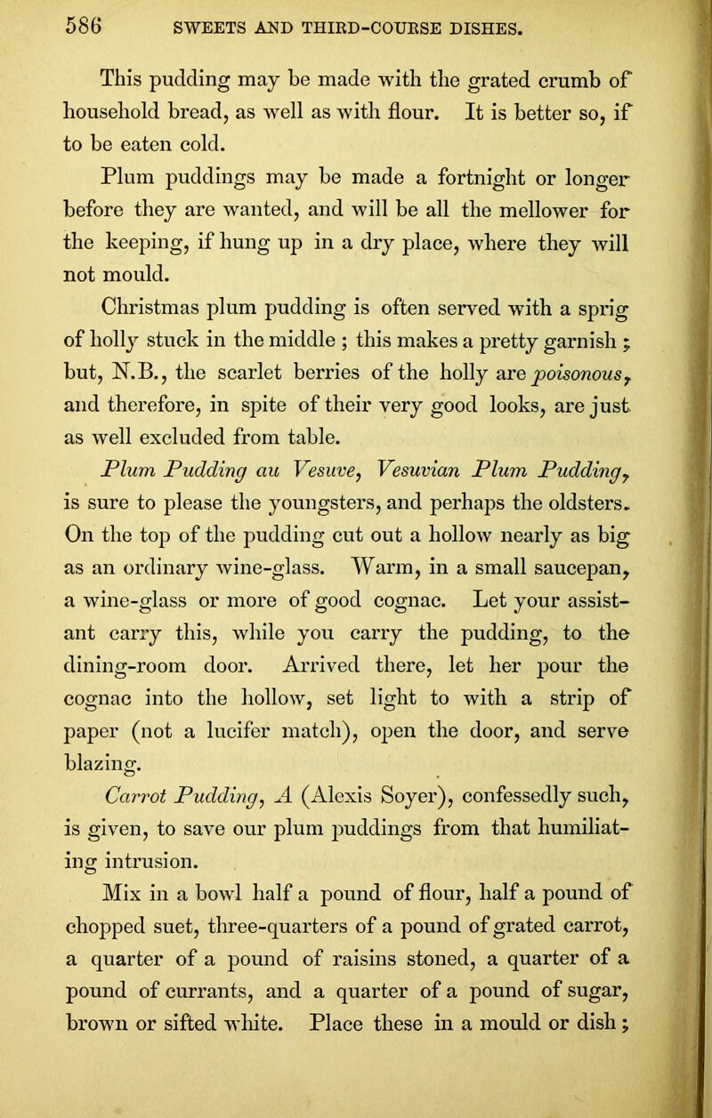 This pudding may be made with the grated crumb of household bread, as well as with flour. It is better so, if to be eaten cold. Plum puddings may be made a fortnight or longer before they are wanted, and will be all the mellower for the keeping, if hung up in a dry place, where they will not mould. Christmas plum pudding is often served with a sprig of holly stuck in the middle ; this makes a pretty garnish ; but, N.B., the scarlet berries of the holly are poisonous T and therefore, in spite of their very good looks, are just, as well excluded from table. Plum Pudding au Vesuve, Vesuvian Plum Pudding7 is sure to please the youngsters, and perhaps the oldsters. On the top of the pudding cut out a hollow nearly as big as an ordinary wine-glass. Warm, in a small saucepan, a wine-glass or more of good cognac. Let your assist- ant carry this, while you carry the pudding, to the dining-room door. Arrived there, let her pour the cognac into the hollow, set light to with a strip of paper (not a lucifer match), open the door, and serve blazing. Carrot Pudding, A (Alexis Soyer), confessedly such, is given, to save our plum puddings from that humiliat- ing intrusion. Mix in a bowl half a pound of flour, half a pound of chopped suet, three-quarters of a pound of grated carrot, a quarter of a pound of raisins stoned, a quarter of a pound of currants, and a quarter of a pound of sugar, brown or sifted white. Place these in a mould or dish ;