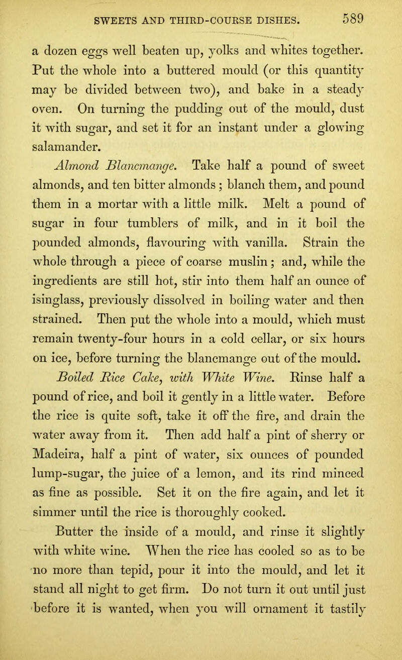 a dozen eggs well beaten up, yolks and whites together. Put the whole into a buttered mould (or this quantity may he divided between two), and bake in a steady oven. On turning the pudding out of the mould, dust it with sugar, and set it for an instant under a glowing salamander. Almond Blancmange. Take half a pound of sweet almonds, and ten bitter almonds ; blanch them, and pound them in a mortar with a little milk. Melt a pound of sugar in four tumblers of milk, and in it boil the pounded almonds, flavouring with vanilla. Strain the whole through a piece of coarse muslin; and, while the ingredients are still hot, stir into them half an ounce of isinglass, previously dissolved in boiling water and then strained. Then put the whole into a mould, which must remain twenty-four hours in a cold cellar, or six hours on ice, before turning the blancmange out of the mould. Boiled Rice Cake, ivith White Wine. Rinse half a pound of rice, and boil it gently in a little water. Before the rice is quite soft, take it off the fire, and drain the water away from it. Then add half a pint of sherry or Madeira, half a pint of water, six ounces of pounded lump-sugar, the juice of a lemon, and its rind minced as fine as possible. Set it on the fire again, and let it simmer until the rice is thoroughly cooked. Butter the inside of a mould, and rinse it slightly with white wine. When the rice has cooled so as to be no more than tepid, pour it into the mould, and let it stand all night to get firm. Do not turn it out until just before it is wanted, Avhen you will ornament it tastily