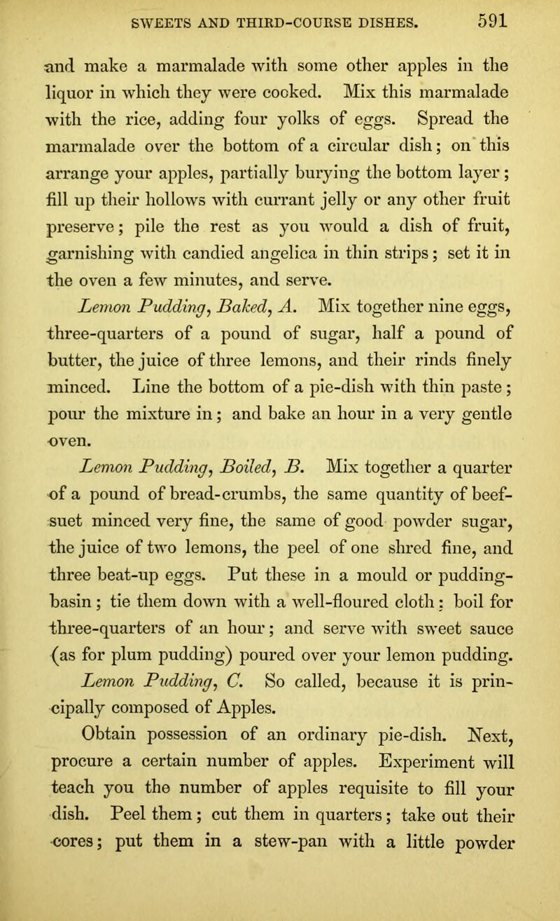 and make a marmalade with some other apples in the liquor in which they were cooked. Mix this marmalade with the rice, adding four yolks of eggs. Spread the marmalade over the bottom of a circular dish; on this arrange your apples, partially burying the bottom layer ; till up their hollows with currant jelly or any other fruit preserve; pile the rest as you would a dish of fruit, garnishing with candied angelica in thin strips; set it in the oven a few minutes, and serve. Lemon Pudding, Baked, A. Mix together nine eggs, three-quarters of a pound of sugar, half a pound of butter, the juice of three lemons, and their rinds finely minced. Line the bottom of a pie-dish with thin paste ; pour the mixture in; and bake an hour in a very gentle oven. Lemon Pudding, Boiled, B. Mix together a quarter of a pound of bread-crumbs, the same quantity of beef- suet minced very fine, the same of good powder sugar, the juice of two lemons, the peel of one shred fine, and three beat-up eggs. Put these in a mould or pudding- basin ; tie them down with a well-floured cloth: boil for three-quarters of an hour; and serve with sweet sauce (as for plum pudding) poured over your lemon pudding. Lemon Pudding, C. So called, because it is prin- cipally composed of Apples. Obtain possession of an ordinary pie-dish. Next, procure a certain number of apples. Experiment will teach you the number of apples requisite to fill your dish. Peel them ; cut them in quarters; take out their cores; put them in a stew-pan with a little powder