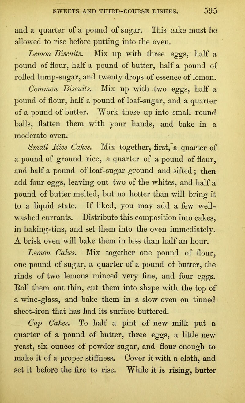 and a quarter of a pound of sugar. This cake must be allowed to rise before putting into the oven. Lemon Biscuits. Mix up with three eggs, half a pound of flour, half a pound of butter, half a pound of rolled lump-sugar, and twenty drops of essence of lemon. Common Biscuits. Mix up with two eggs, half a pound of flour, half a pound of loaf-sugar, and a quarter of a pound of butter. Work these up into small round balls, flatten them with your hands, and bake in a moderate oven. Small Rice Cakes. Mix together, first, a quarter of a pound of ground rice, a quarter of a pound of flour, and half a pound of loaf-sugar ground and sifted; then add four eggs, leaving out two of the whites, and half a pound of butter melted, but no hotter than will bring it to a liquid state. If liked, you may add a few well- washed currants. Distribute this composition into cakes, in baking-tins, and set them into the oven immediately. A brisk oven will bake them in less than half an hour. Lemon Cakes. Mix together one pound of flour, one pound of sugar, a quarter of a pound of butter, the rinds of two lemons minced very fine, and four eggs. Roll them out thin, cut them into shape with the top of a wine-glass, and bake them in a slow oven on tinned sheet-iron that has had its surface buttered. Cup Cakes. To half a pint of new milk put a quarter of a pound of butter, three eggs, a little new yeast, six ounces of powder sugar, and flour enough to make it of a proper stiffness. Cover it with a cloth, and set it before the fire to rise. While it is rising, butter