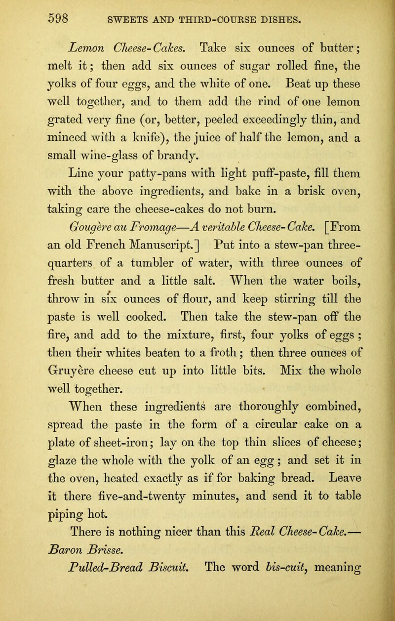 Lemon Cheese- Cakes. Take six ounces of butter; melt it; then add six ounces of sugar rolled fine, the yolks of four eggs, and the white of one. Beat up these well together, and to them add the rind of one lemon grated very fine (or, better, peeled exceedingly thin, and minced with a knife), the juice of half the lemon, and a small wine-glass of brandy. Line your patty-pans with light puff-paste, fill them with the above ingredients, and bake in a brisk oven, taking care the cheese-cakes do not burn. Gougere au Fromage—A veritable Cheese- Cake. [From an old French Manuscript.] Put into a stew-pan three- quarters of a tumbler of water, with three ounces of fresh butter and a little salt. When the water boils, throw in six ounces of flour, and keep stirring till the paste is well cooked. Then take the stew-pan off the fire, and add to the mixture, first, four yolks of eggs ; then their whites beaten to a froth; then three ounces of Gruyere cheese cut up into little bits. Mix the whole well together. When these ingredients are thoroughly combined, spread the paste in the form of a circular cake on a plate of sheet-iron; lay on the top thin slices of cheese; glaze the whole with the yolk of an egg; and set it in the oven, heated exactly as if for baking bread. Leave it there five-and-twenty minutes, and send it to table piping hot. There is nothing nicer than this Real Cheese-Cake.— Baron Brisse. Pulled-Bread Biscuit. The word bis-cuit, meaning