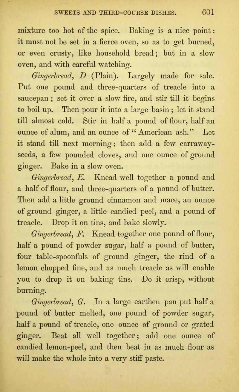 mixture too hot of the spice. Baking is a nice point: it must not be set in a fierce oven, so as to get burned, or even crusty, like household bread; but in a slow oven, and with careful watching. Gingerbread., D (Plain). Largely made for sale. Put one pound and three-quarters of treacle into a saucepan ; set it over a slow fire, and stir till it begins to boil up. Then pour it into a large basin ; let it stand till almost cold. Stir in half a pound of flour, half an ounce of alum, and an ounce of “American ash.” Let it stand till next morning; then add a few carraway- seeds, a few pounded cloves, and one ounce of ground ginger. Bake in a slow oven. Gingerbread, E. Knead well together a pound and a half of flour, and three-quarters of a pound of butter. Then add a little ground cinnamon and mace, an ounce of ground ginger, a little candied peel, and a pound of treacle. Drop it on tins, and bake slowly. Gingerbread, F. Knead together one pound of flour, half a pound of powder sugar, half a pound of butter, four table-spoonfuls of ground ginger, the rind of a lemon chopped fine, and as much treacle as will enable you to drop it on baking tins. Do it crisp, without burning. Gingerbread, G. In a large earthen pan put half a pound of butter melted, one pound of powder sugar, half a pound of treacle, one ounce of ground or grated ginger. Beat all well together; add one ounce of candied lemon-peel, and then beat in as much flour as will make the whole into a very stiff paste.