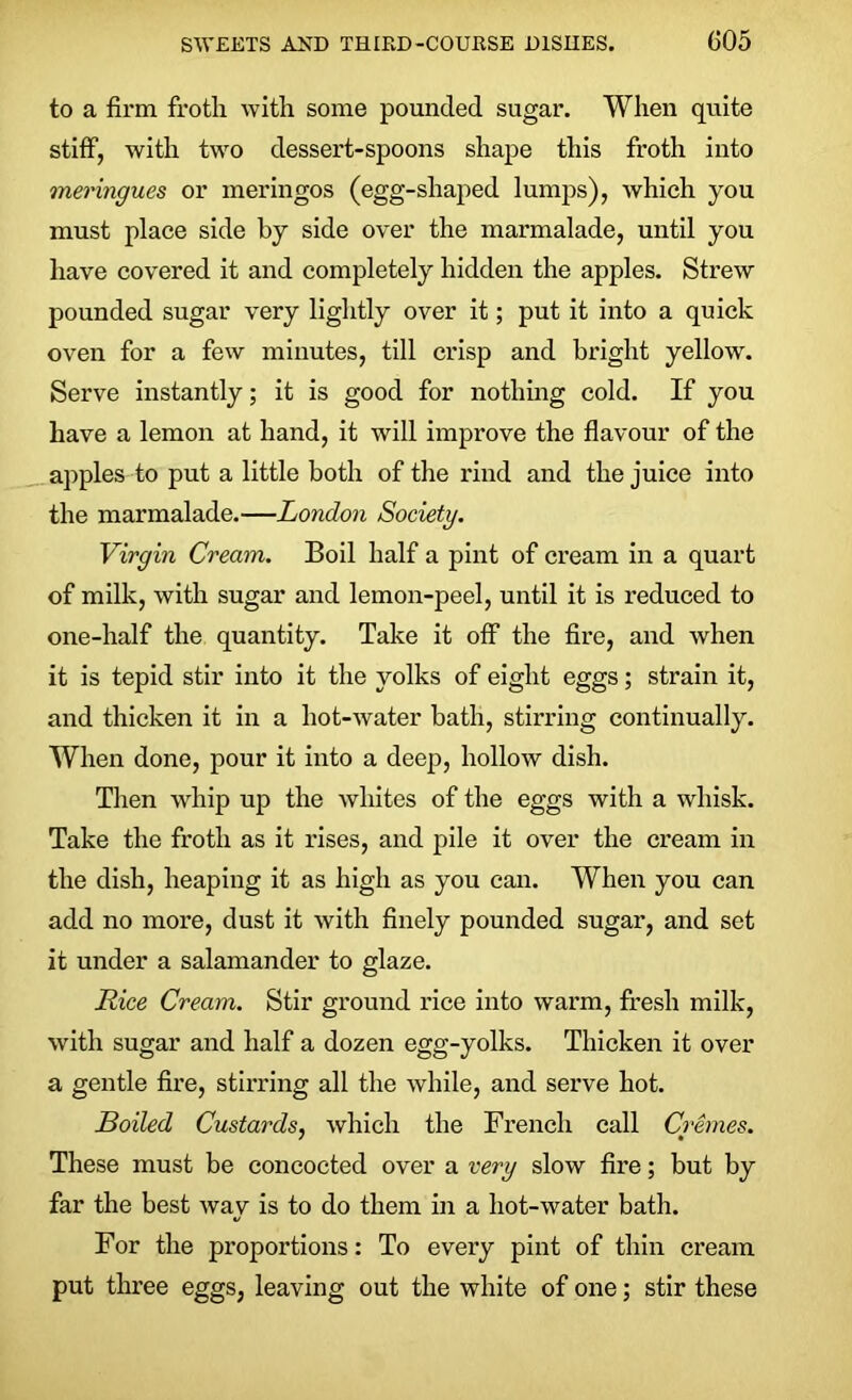 to a firm frotli with some pounded sugar. When quite stiff, with two dessert-spoons shape this froth into meringues or meringos (egg-shaped lumps), which you must place side by side over the marmalade, until you have covered it and completely hidden the apples. Strew pounded sugar very lightly over it; put it into a quick oven for a few minutes, till crisp and bright yellow. Serve instantly; it is good for nothing cold. If you have a lemon at hand, it will improve the flavour of the apples to put a little both of the rind and the juice into the marmalade.—London Society. Virgin Cream. Boil half a pint of cream in a quart of milk, with sugar and lemon-peel, until it is reduced to one-half the quantity. Take it off the fire, and when it is tepid stir into it the yolks of eight eggs; strain it, and thicken it in a hot-water bath, stirring continually. When done, pour it into a deep, hollow dish. Then whip up the whites of the eggs with a whisk. Take the froth as it rises, and pile it over the cream in the dish, heaping it as high as you can. When you can add no more, dust it with finely pounded sugar, and set it under a salamander to glaze. Rice Cream. Stir ground rice into warm, fresh milk, with sugar and half a dozen egg-yolks. Thicken it over a gentle fire, stirring all the while, and serve hot. Boiled Custards, which the French call Cremes. These must be concocted over a very slow fire; but by far the best way is to do them in a liot-water bath. For the proportions: To every pint of thin cream put three eggs, leaving out the white of one; stir these